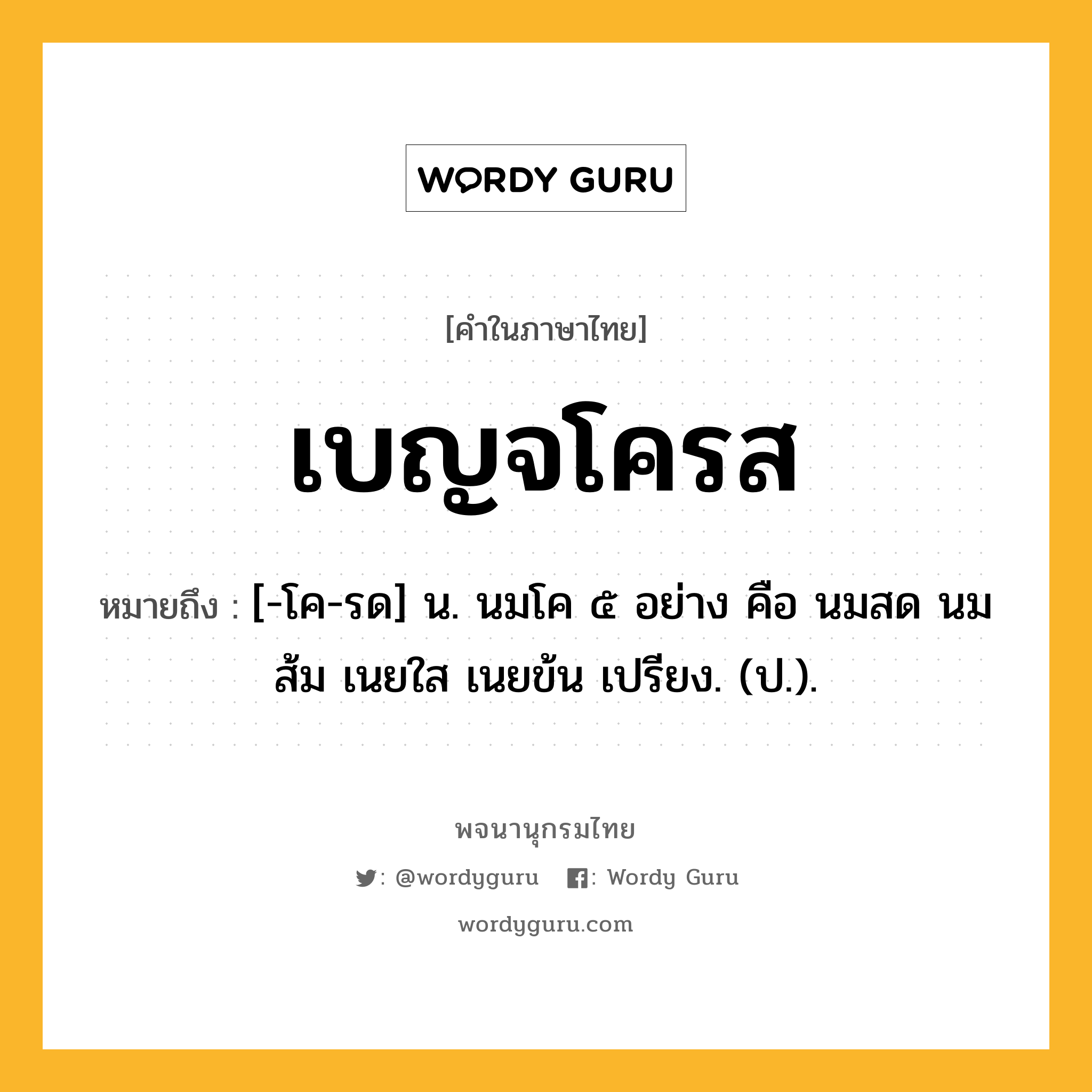 เบญจโครส หมายถึงอะไร?, คำในภาษาไทย เบญจโครส หมายถึง [-โค-รด] น. นมโค ๕ อย่าง คือ นมสด นมส้ม เนยใส เนยข้น เปรียง. (ป.).