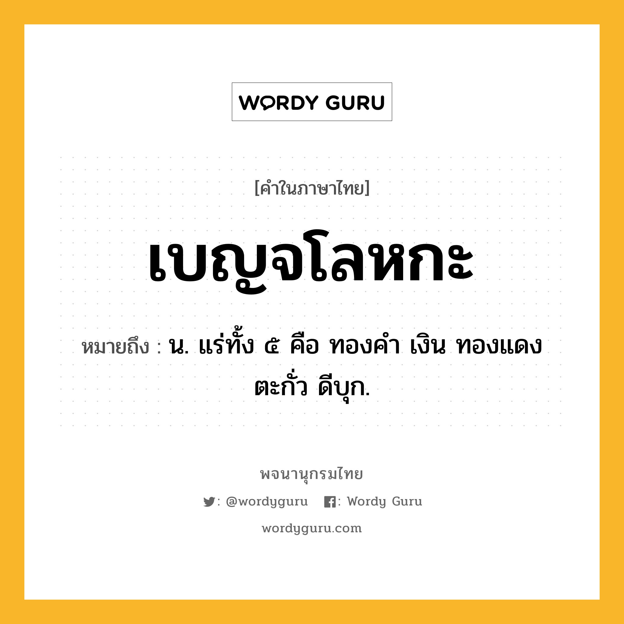 เบญจโลหกะ หมายถึงอะไร?, คำในภาษาไทย เบญจโลหกะ หมายถึง น. แร่ทั้ง ๕ คือ ทองคํา เงิน ทองแดง ตะกั่ว ดีบุก.