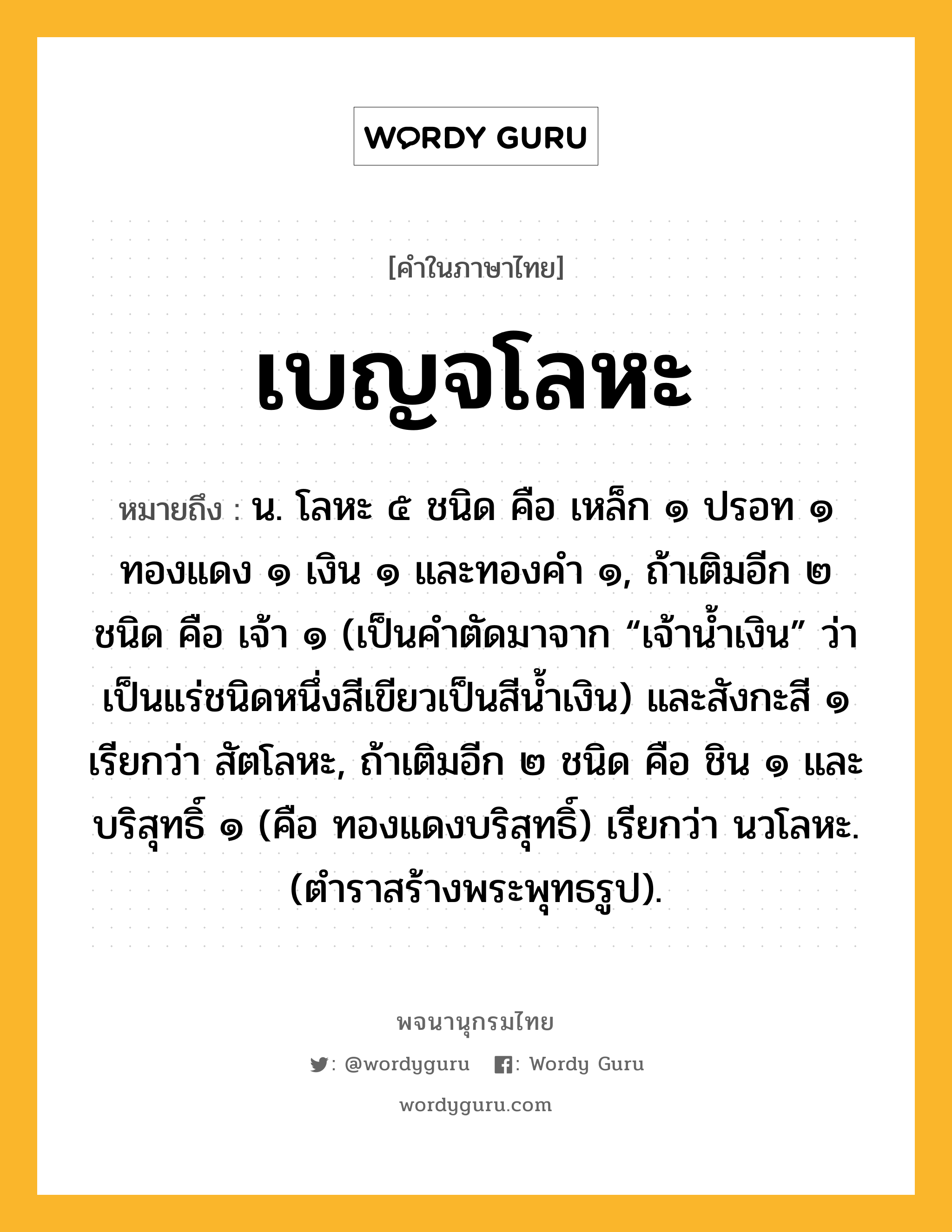 เบญจโลหะ หมายถึงอะไร?, คำในภาษาไทย เบญจโลหะ หมายถึง น. โลหะ ๕ ชนิด คือ เหล็ก ๑ ปรอท ๑ ทองแดง ๑ เงิน ๑ และทองคำ ๑, ถ้าเติมอีก ๒ ชนิด คือ เจ้า ๑ (เป็นคำตัดมาจาก “เจ้าน้ำเงิน” ว่าเป็นแร่ชนิดหนึ่งสีเขียวเป็นสีน้ำเงิน) และสังกะสี ๑ เรียกว่า สัตโลหะ, ถ้าเติมอีก ๒ ชนิด คือ ชิน ๑ และบริสุทธิ์ ๑ (คือ ทองแดงบริสุทธิ์) เรียกว่า นวโลหะ. (ตำราสร้างพระพุทธรูป).