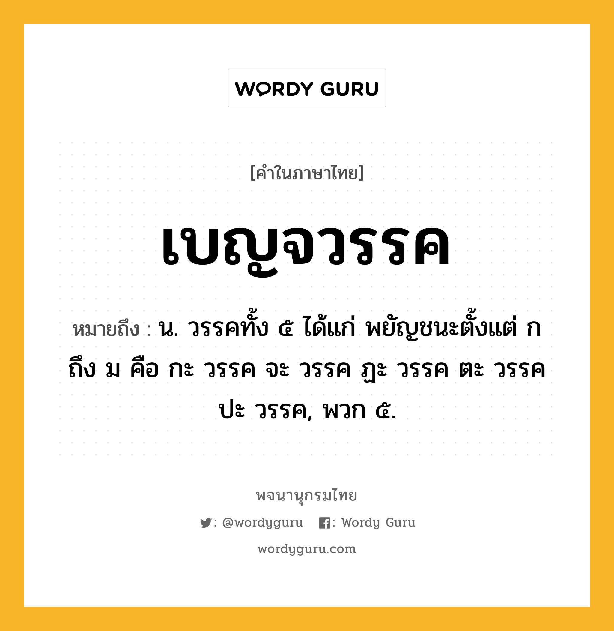 เบญจวรรค หมายถึงอะไร?, คำในภาษาไทย เบญจวรรค หมายถึง น. วรรคทั้ง ๕ ได้แก่ พยัญชนะตั้งแต่ ก ถึง ม คือ กะ วรรค จะ วรรค ฏะ วรรค ตะ วรรค ปะ วรรค, พวก ๕.