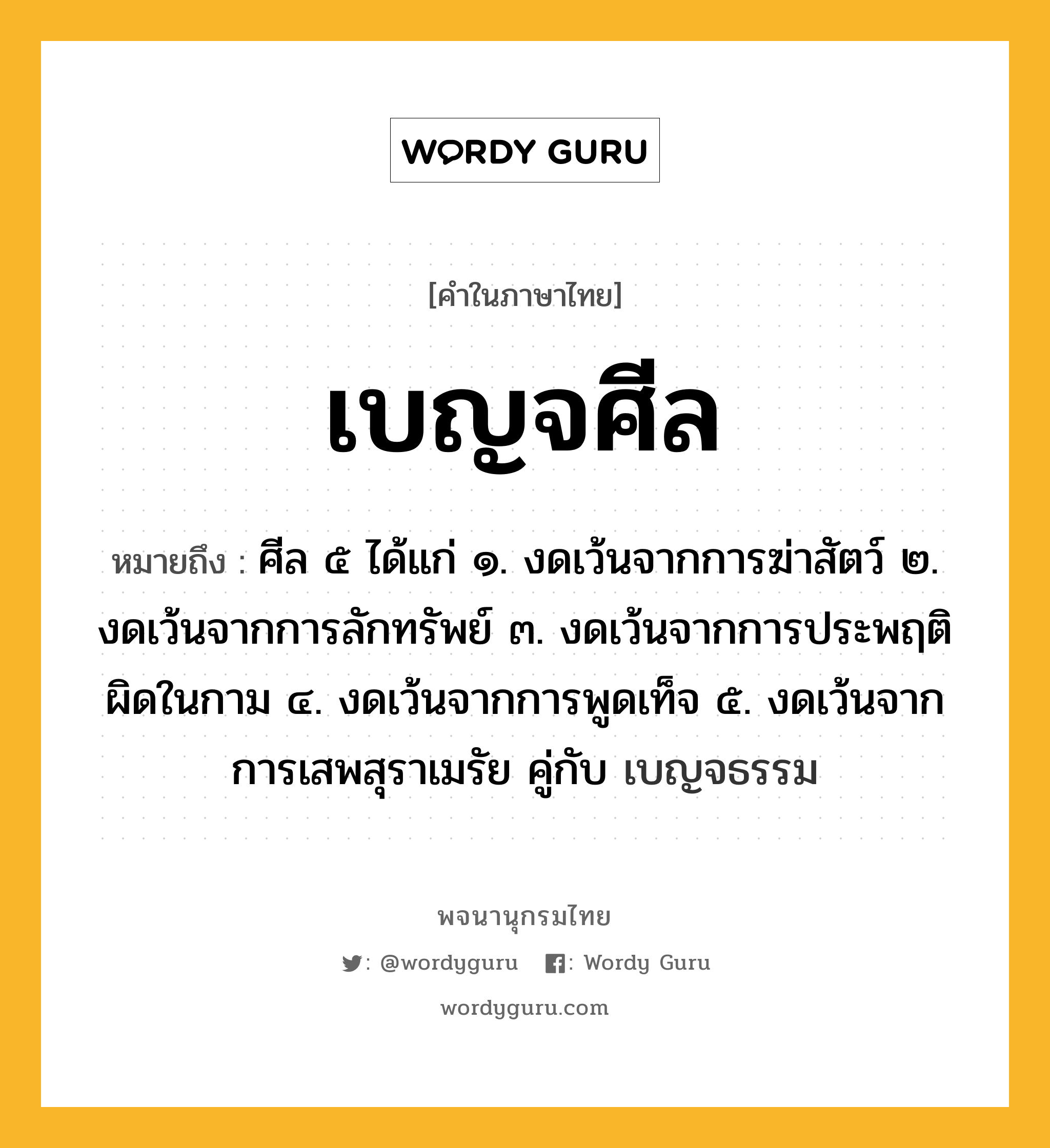 เบญจศีล ความหมาย หมายถึงอะไร?, คำในภาษาไทย เบญจศีล หมายถึง ศีล ๕ ได้แก่ ๑. งดเว้นจากการฆ่าสัตว์ ๒. งดเว้นจากการลักทรัพย์ ๓. งดเว้นจากการประพฤติผิดในกาม ๔. งดเว้นจากการพูดเท็จ ๕. งดเว้นจากการเสพสุราเมรัย คู่กับ เบญจธรรม ประเภท คำนาม หมวด คำนาม