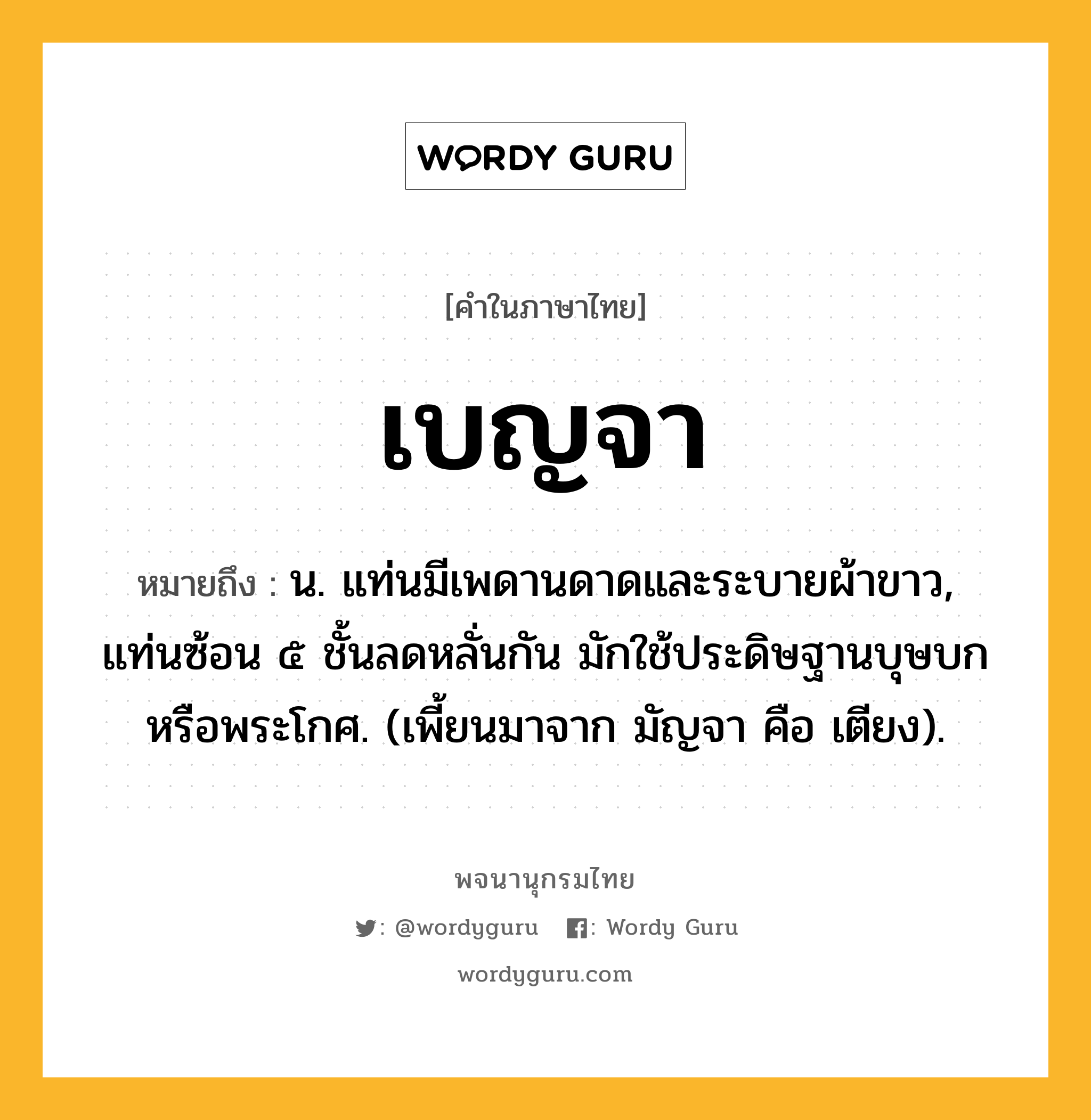 เบญจา หมายถึงอะไร?, คำในภาษาไทย เบญจา หมายถึง น. แท่นมีเพดานดาดและระบายผ้าขาว, แท่นซ้อน ๕ ชั้นลดหลั่นกัน มักใช้ประดิษฐานบุษบกหรือพระโกศ. (เพี้ยนมาจาก มัญจา คือ เตียง).