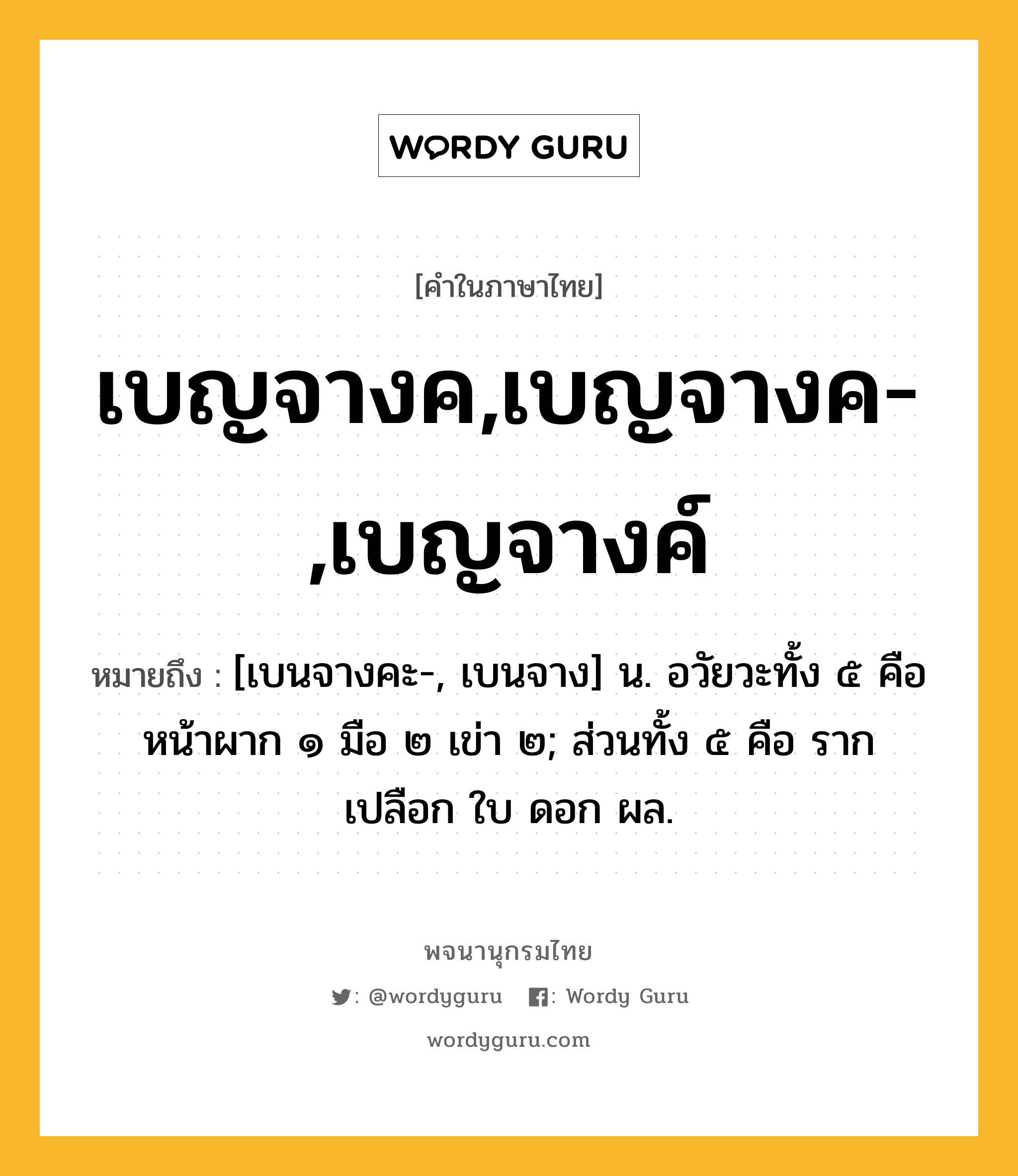 เบญจางค,เบญจางค-,เบญจางค์ หมายถึงอะไร?, คำในภาษาไทย เบญจางค,เบญจางค-,เบญจางค์ หมายถึง [เบนจางคะ-, เบนจาง] น. อวัยวะทั้ง ๕ คือ หน้าผาก ๑ มือ ๒ เข่า ๒; ส่วนทั้ง ๕ คือ ราก เปลือก ใบ ดอก ผล.