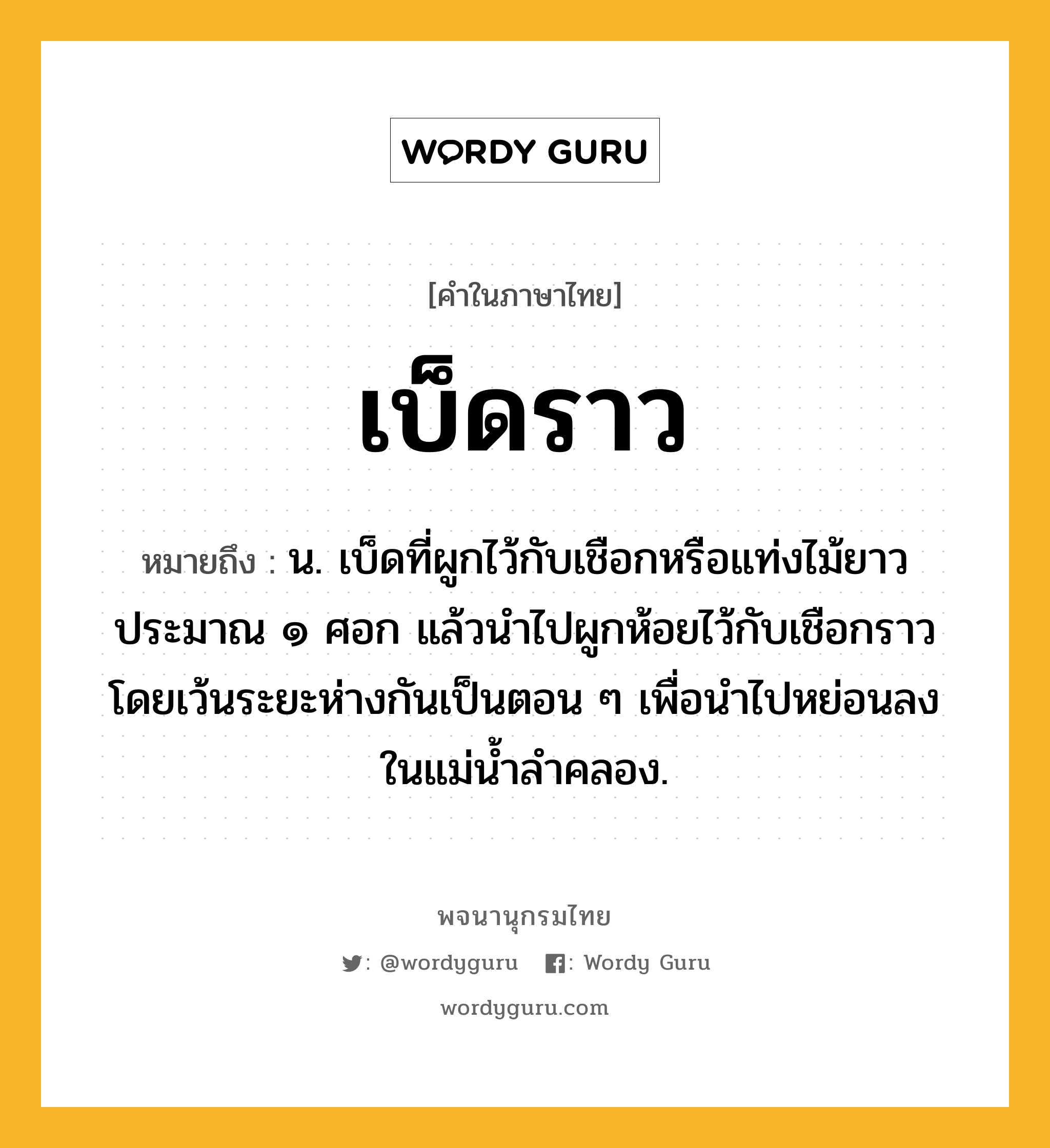 เบ็ดราว หมายถึงอะไร?, คำในภาษาไทย เบ็ดราว หมายถึง น. เบ็ดที่ผูกไว้กับเชือกหรือแท่งไม้ยาวประมาณ ๑ ศอก แล้วนำไปผูกห้อยไว้กับเชือกราว โดยเว้นระยะห่างกันเป็นตอน ๆ เพื่อนำไปหย่อนลงในแม่น้ำลำคลอง.