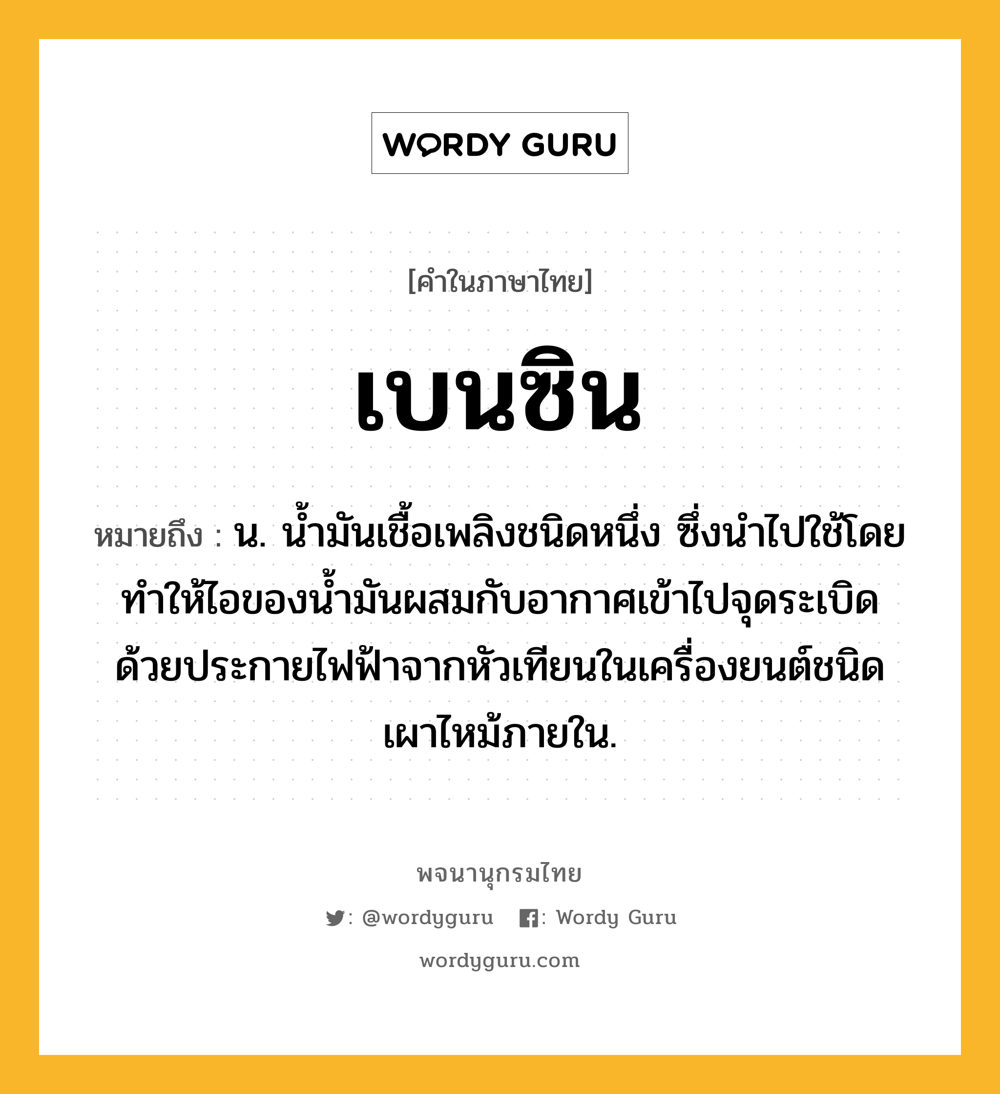 เบนซิน หมายถึงอะไร?, คำในภาษาไทย เบนซิน หมายถึง น. นํ้ามันเชื้อเพลิงชนิดหนึ่ง ซึ่งนําไปใช้โดยทําให้ไอของนํ้ามันผสมกับอากาศเข้าไปจุดระเบิดด้วยประกายไฟฟ้าจากหัวเทียนในเครื่องยนต์ชนิดเผาไหม้ภายใน.