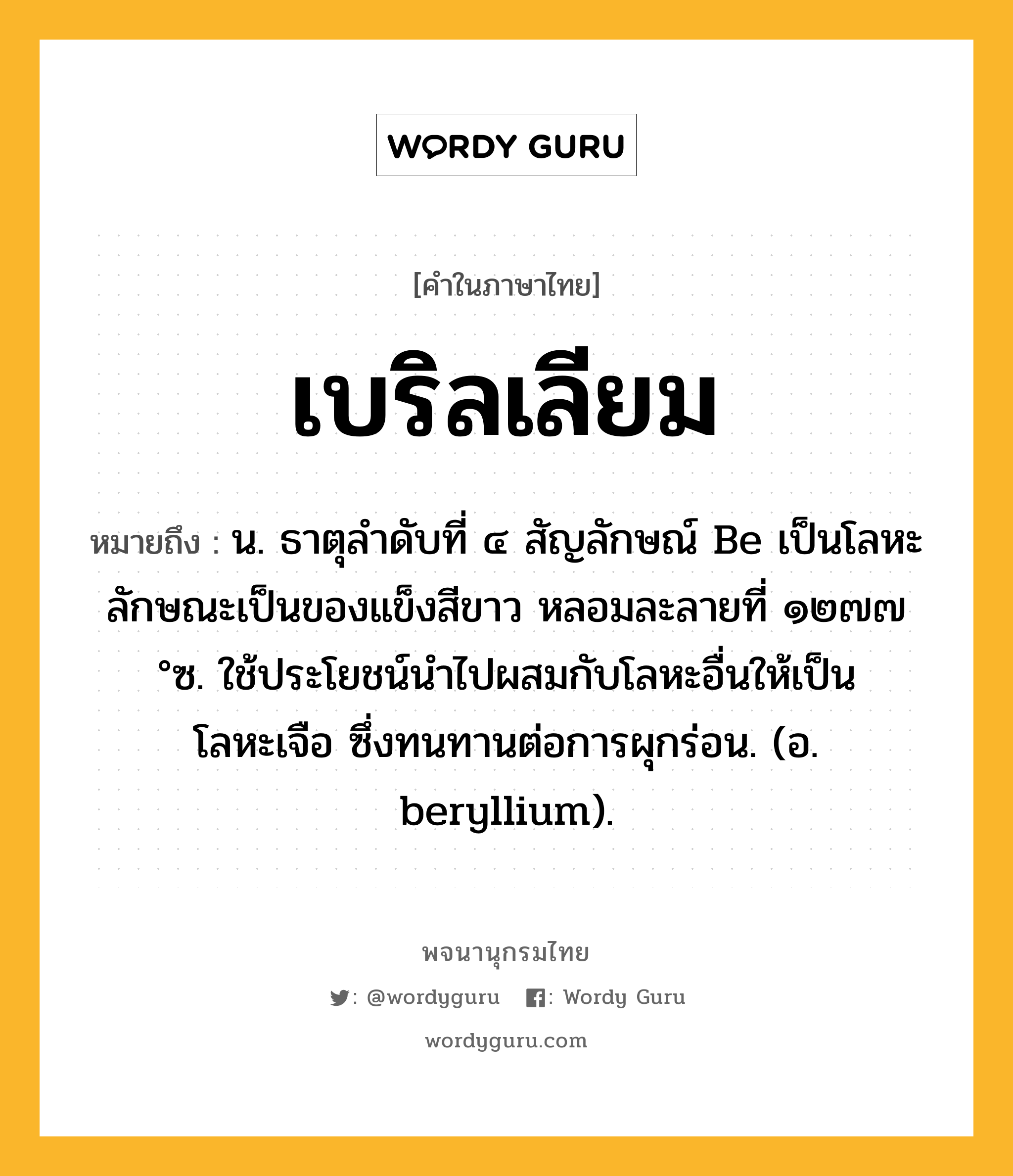 เบริลเลียม หมายถึงอะไร?, คำในภาษาไทย เบริลเลียม หมายถึง น. ธาตุลําดับที่ ๔ สัญลักษณ์ Be เป็นโลหะ ลักษณะเป็นของแข็งสีขาว หลอมละลายที่ ๑๒๗๗ °ซ. ใช้ประโยชน์นําไปผสมกับโลหะอื่นให้เป็นโลหะเจือ ซึ่งทนทานต่อการผุกร่อน. (อ. beryllium).