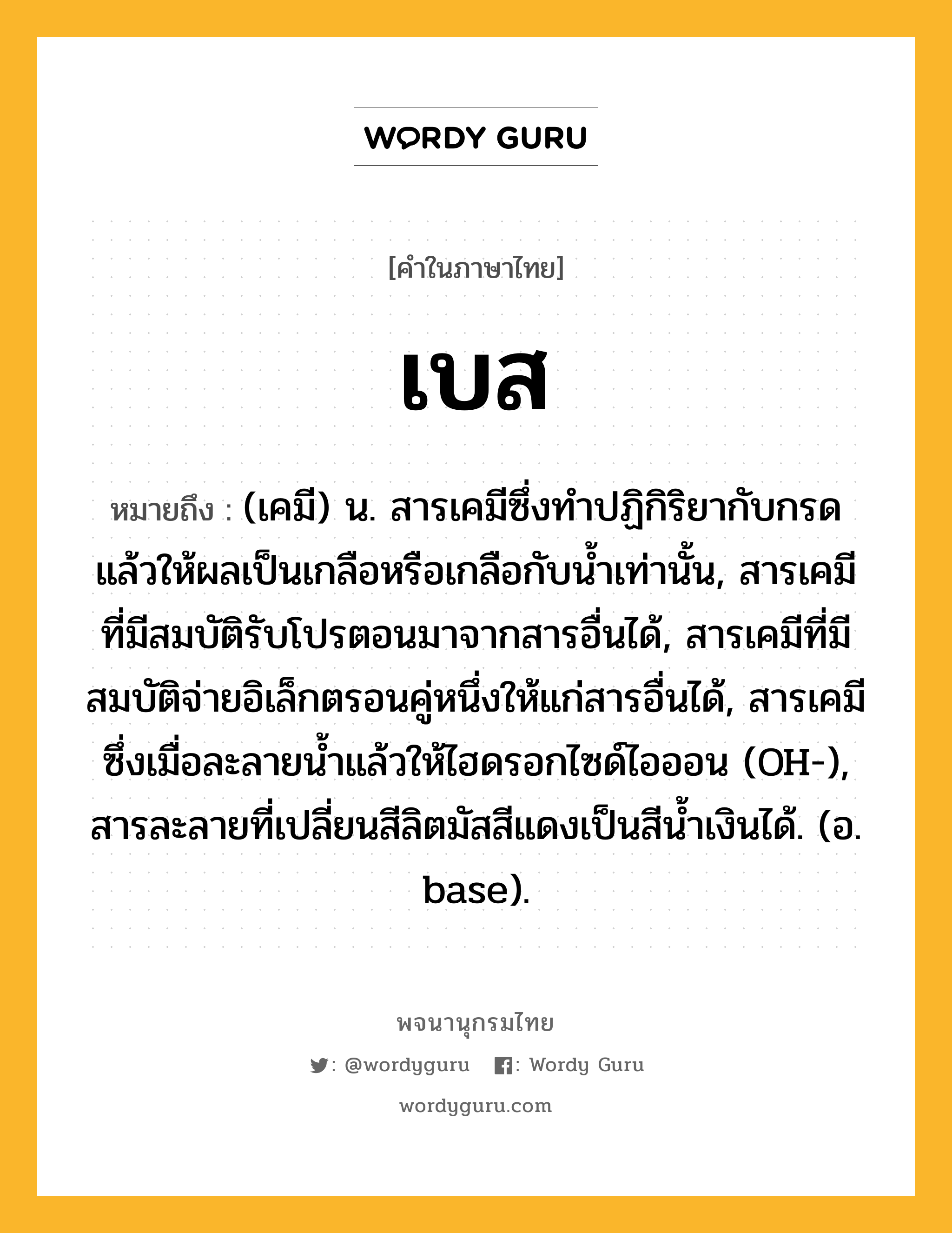 เบส หมายถึงอะไร?, คำในภาษาไทย เบส หมายถึง (เคมี) น. สารเคมีซึ่งทําปฏิกิริยากับกรด แล้วให้ผลเป็นเกลือหรือเกลือกับนํ้าเท่านั้น, สารเคมีที่มีสมบัติรับโปรตอนมาจากสารอื่นได้, สารเคมีที่มีสมบัติจ่ายอิเล็กตรอนคู่หนึ่งให้แก่สารอื่นได้, สารเคมีซึ่งเมื่อละลายนํ้าแล้วให้ไฮดรอกไซด์ไอออน (OH-), สารละลายที่เปลี่ยนสีลิตมัสสีแดงเป็นสีนํ้าเงินได้. (อ. base).