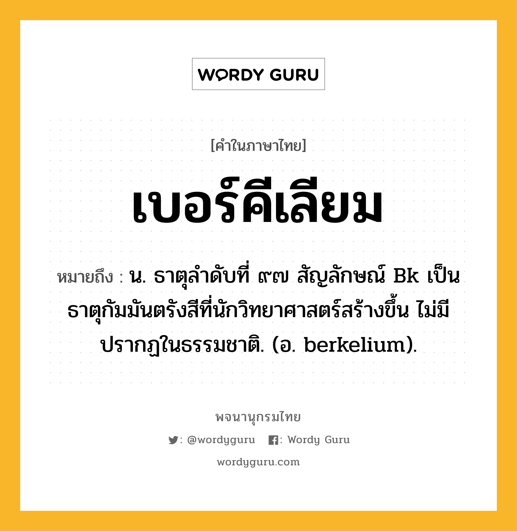 เบอร์คีเลียม ความหมาย หมายถึงอะไร?, คำในภาษาไทย เบอร์คีเลียม หมายถึง น. ธาตุลําดับที่ ๙๗ สัญลักษณ์ Bk เป็นธาตุกัมมันตรังสีที่นักวิทยาศาสตร์สร้างขึ้น ไม่มีปรากฏในธรรมชาติ. (อ. berkelium).