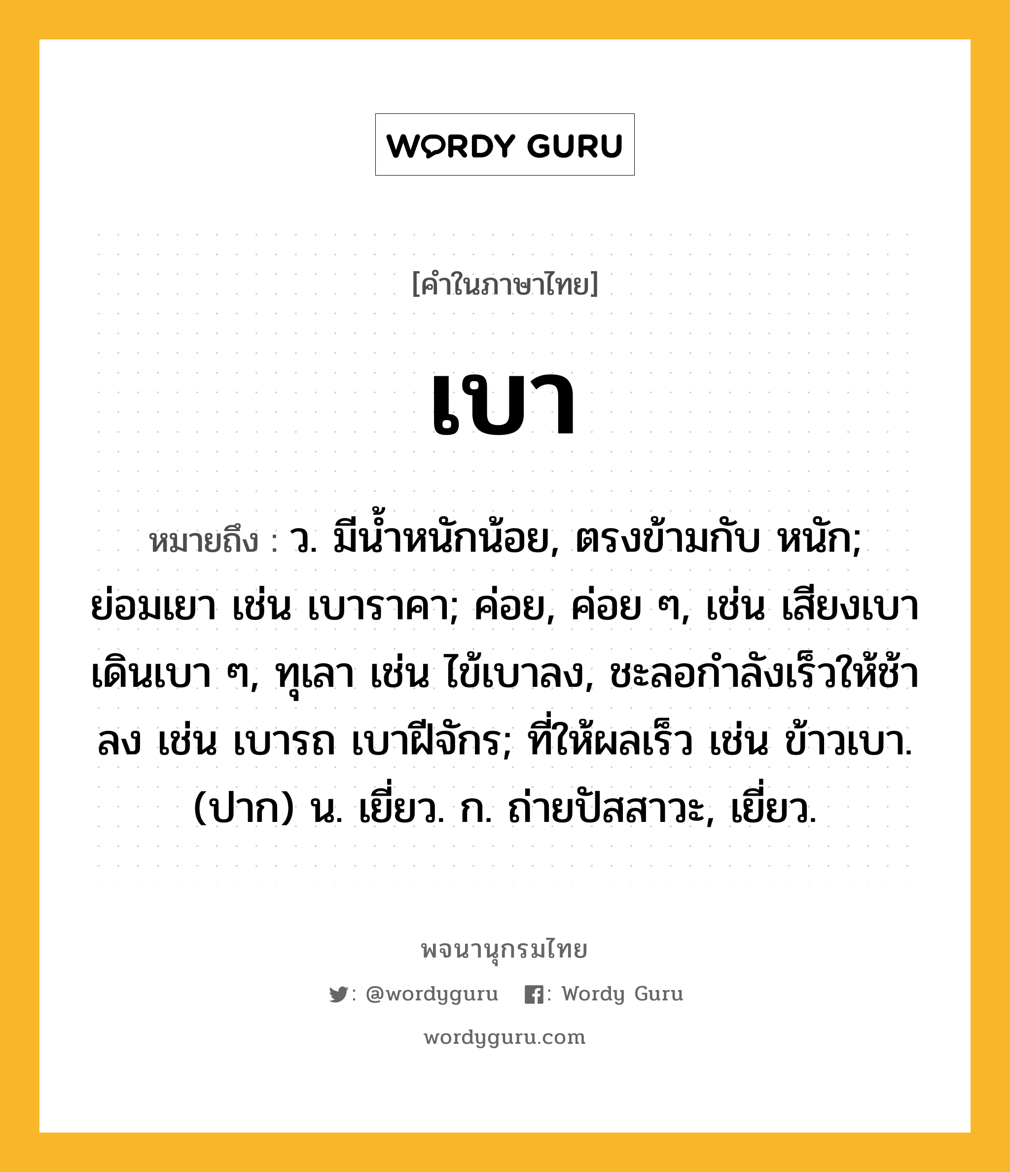 เบา หมายถึงอะไร?, คำในภาษาไทย เบา หมายถึง ว. มีน้ำหนักน้อย, ตรงข้ามกับ หนัก; ย่อมเยา เช่น เบาราคา; ค่อย, ค่อย ๆ, เช่น เสียงเบา เดินเบา ๆ, ทุเลา เช่น ไข้เบาลง, ชะลอกําลังเร็วให้ช้าลง เช่น เบารถ เบาฝีจักร; ที่ให้ผลเร็ว เช่น ข้าวเบา. (ปาก) น. เยี่ยว. ก. ถ่ายปัสสาวะ, เยี่ยว.