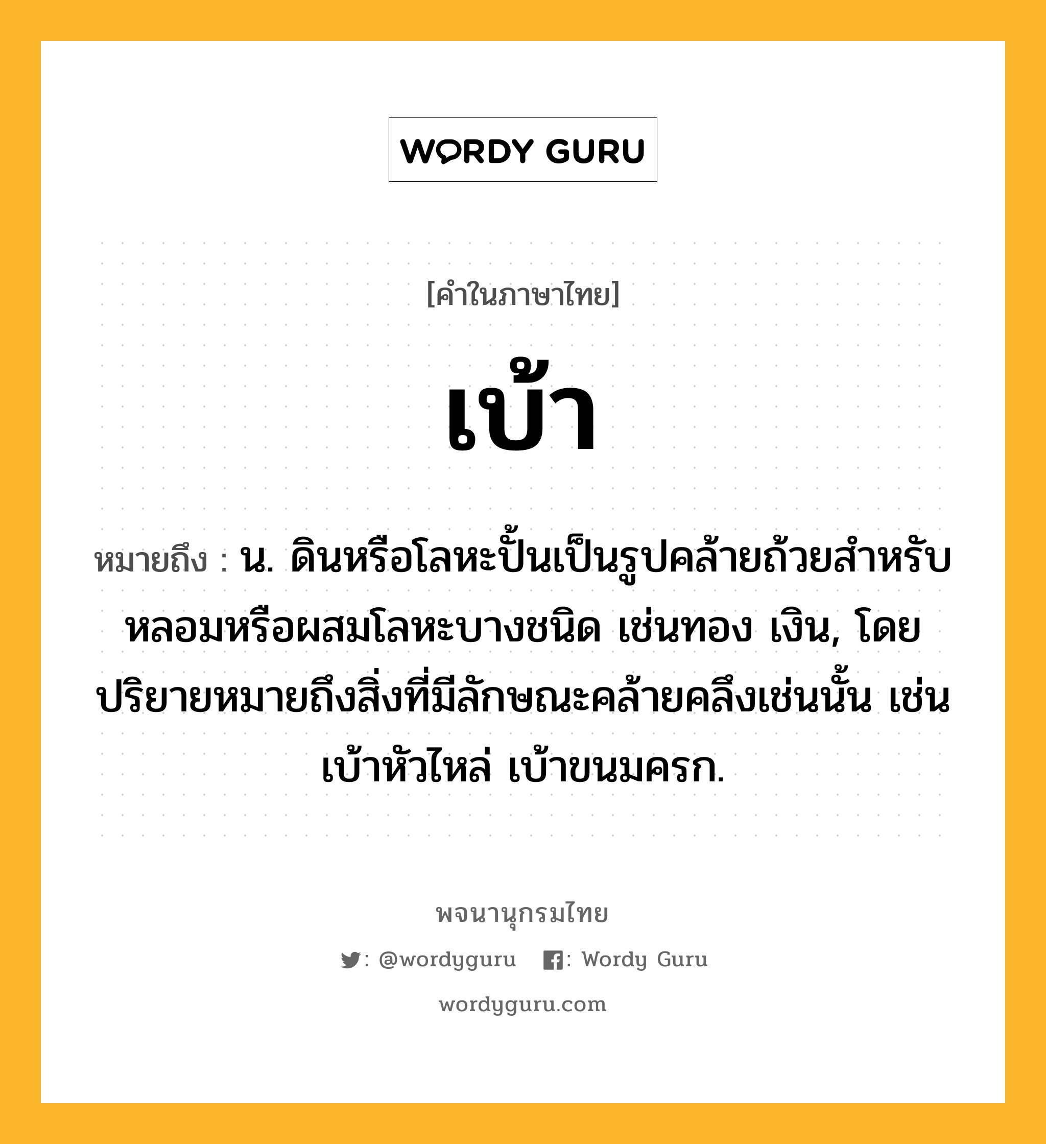 เบ้า หมายถึงอะไร?, คำในภาษาไทย เบ้า หมายถึง น. ดินหรือโลหะปั้นเป็นรูปคล้ายถ้วยสําหรับหลอมหรือผสมโลหะบางชนิด เช่นทอง เงิน, โดยปริยายหมายถึงสิ่งที่มีลักษณะคล้ายคลึงเช่นนั้น เช่น เบ้าหัวไหล่ เบ้าขนมครก.