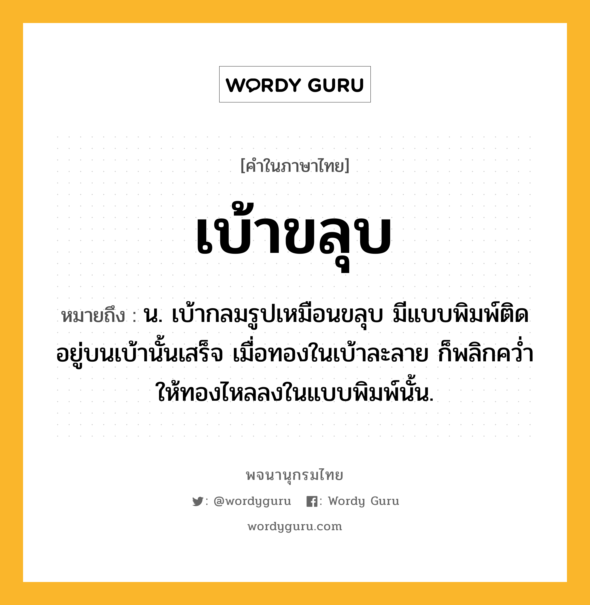 เบ้าขลุบ หมายถึงอะไร?, คำในภาษาไทย เบ้าขลุบ หมายถึง น. เบ้ากลมรูปเหมือนขลุบ มีแบบพิมพ์ติดอยู่บนเบ้านั้นเสร็จ เมื่อทองในเบ้าละลาย ก็พลิกควํ่าให้ทองไหลลงในแบบพิมพ์นั้น.