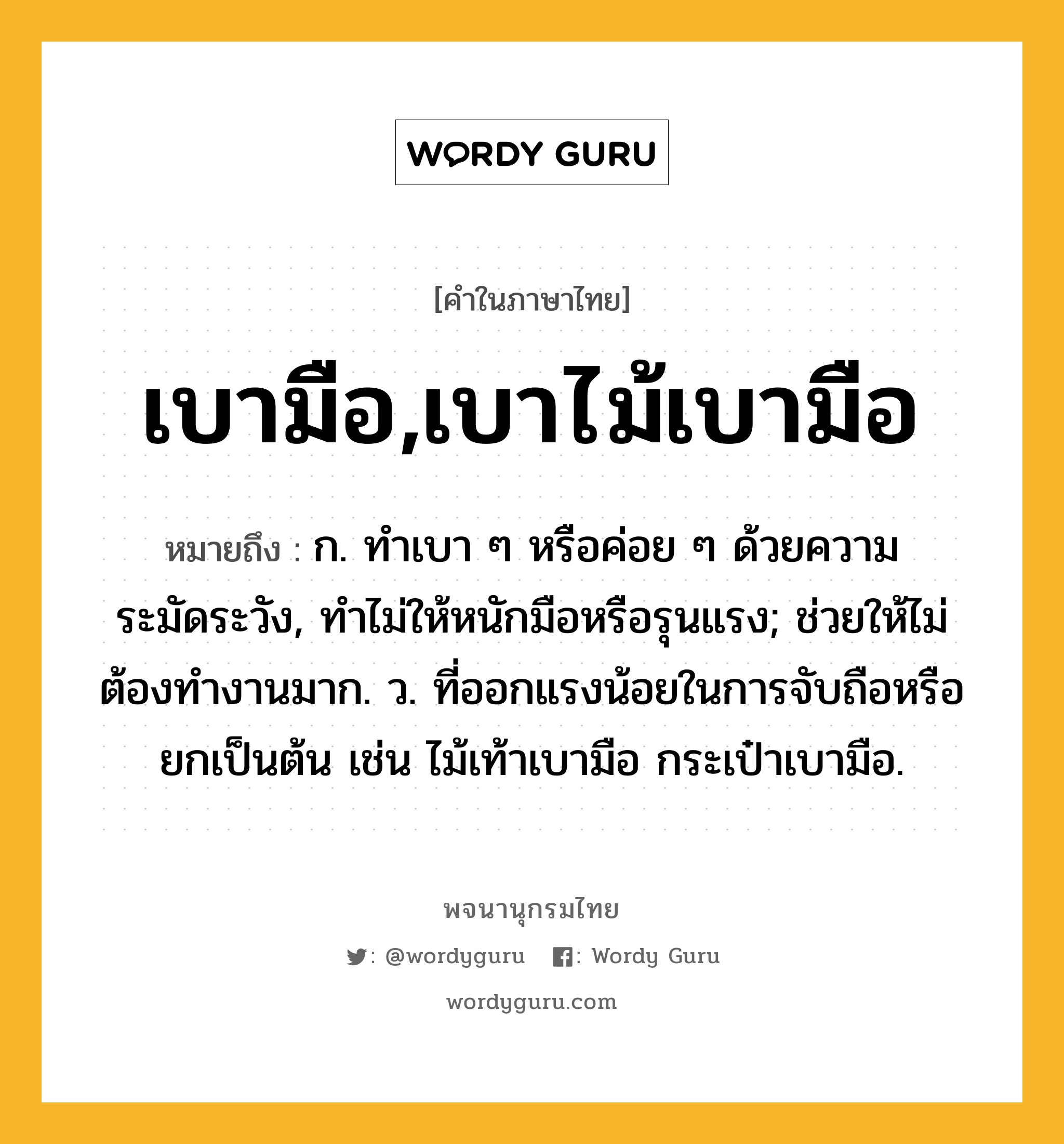 เบามือ,เบาไม้เบามือ หมายถึงอะไร?, คำในภาษาไทย เบามือ,เบาไม้เบามือ หมายถึง ก. ทําเบา ๆ หรือค่อย ๆ ด้วยความระมัดระวัง, ทําไม่ให้หนักมือหรือรุนแรง; ช่วยให้ไม่ต้องทํางานมาก. ว. ที่ออกแรงน้อยในการจับถือหรือยกเป็นต้น เช่น ไม้เท้าเบามือ กระเป๋าเบามือ.