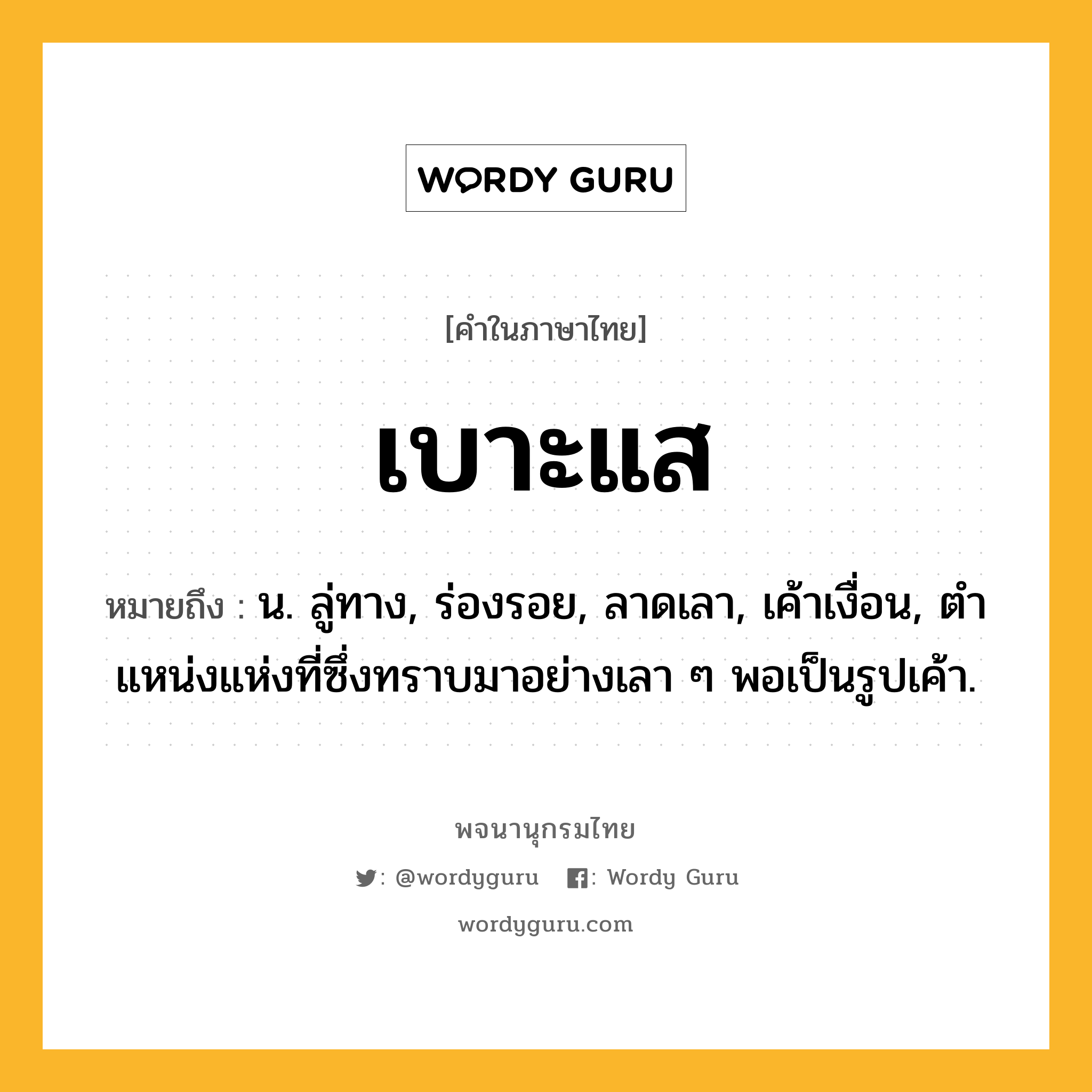 เบาะแส หมายถึงอะไร?, คำในภาษาไทย เบาะแส หมายถึง น. ลู่ทาง, ร่องรอย, ลาดเลา, เค้าเงื่อน, ตําแหน่งแห่งที่ซึ่งทราบมาอย่างเลา ๆ พอเป็นรูปเค้า.