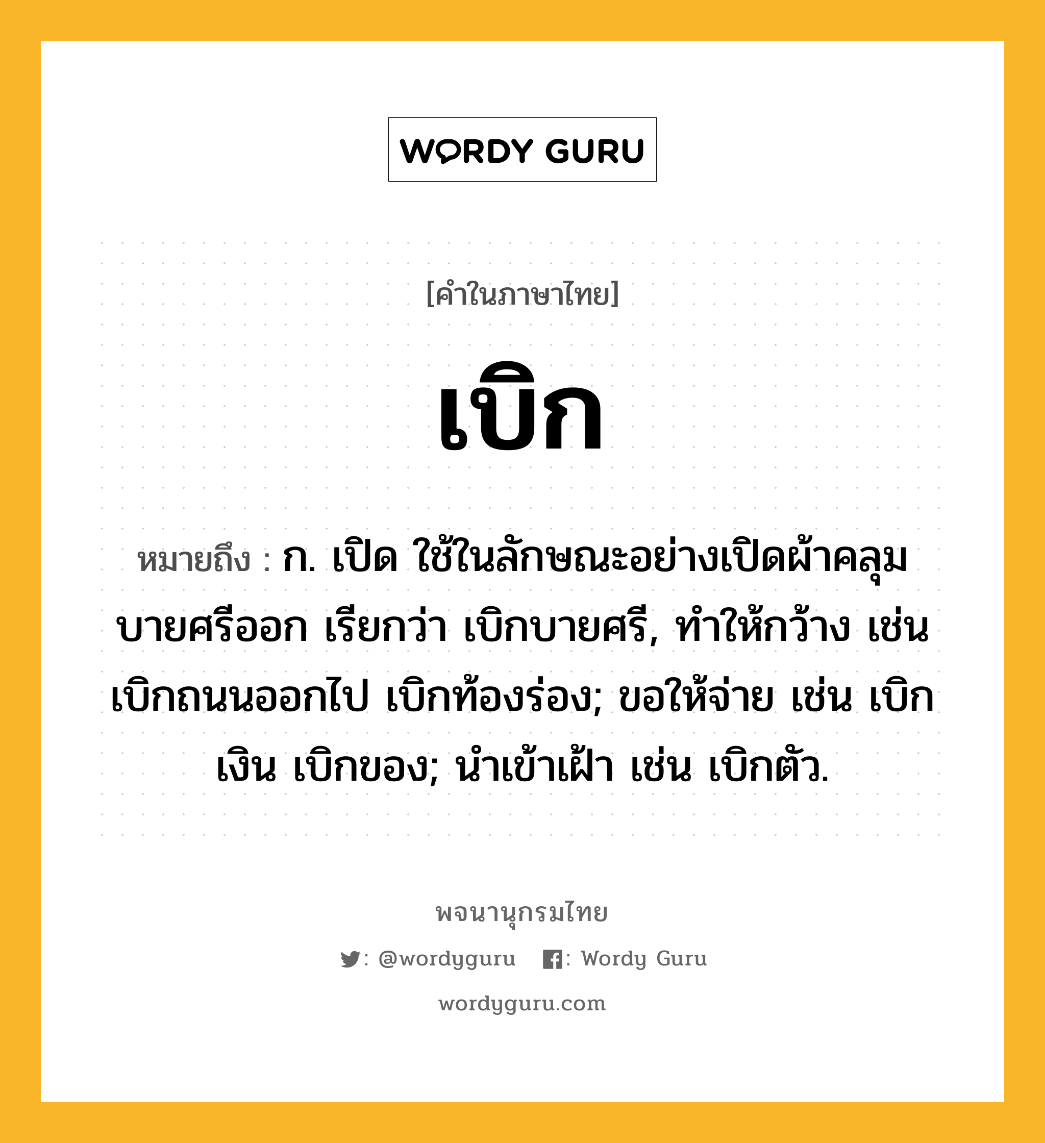 เบิก หมายถึงอะไร?, คำในภาษาไทย เบิก หมายถึง ก. เปิด ใช้ในลักษณะอย่างเปิดผ้าคลุมบายศรีออก เรียกว่า เบิกบายศรี, ทําให้กว้าง เช่น เบิกถนนออกไป เบิกท้องร่อง; ขอให้จ่าย เช่น เบิกเงิน เบิกของ; นําเข้าเฝ้า เช่น เบิกตัว.