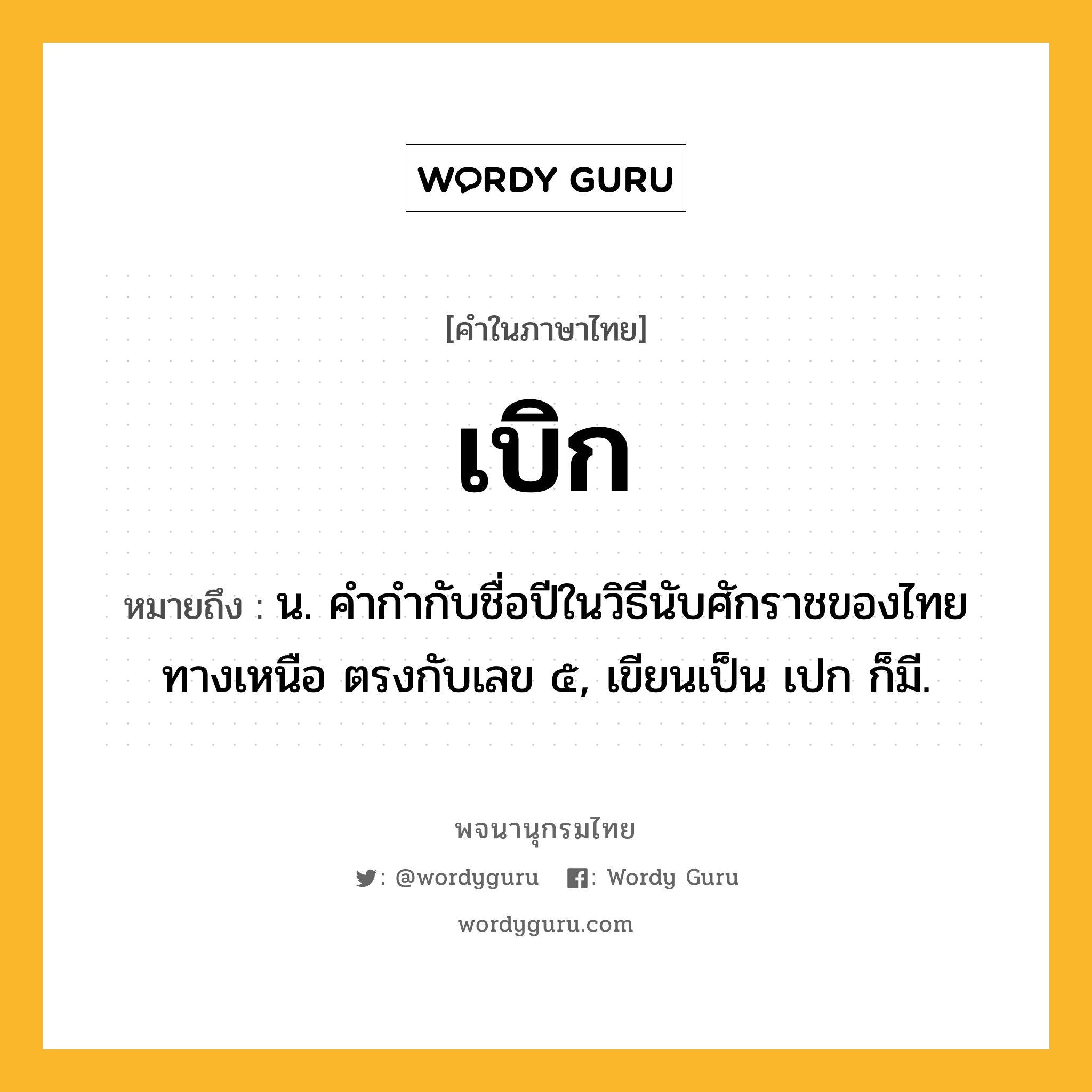 เบิก หมายถึงอะไร?, คำในภาษาไทย เบิก หมายถึง น. คํากํากับชื่อปีในวิธีนับศักราชของไทยทางเหนือ ตรงกับเลข ๕, เขียนเป็น เปก ก็มี.