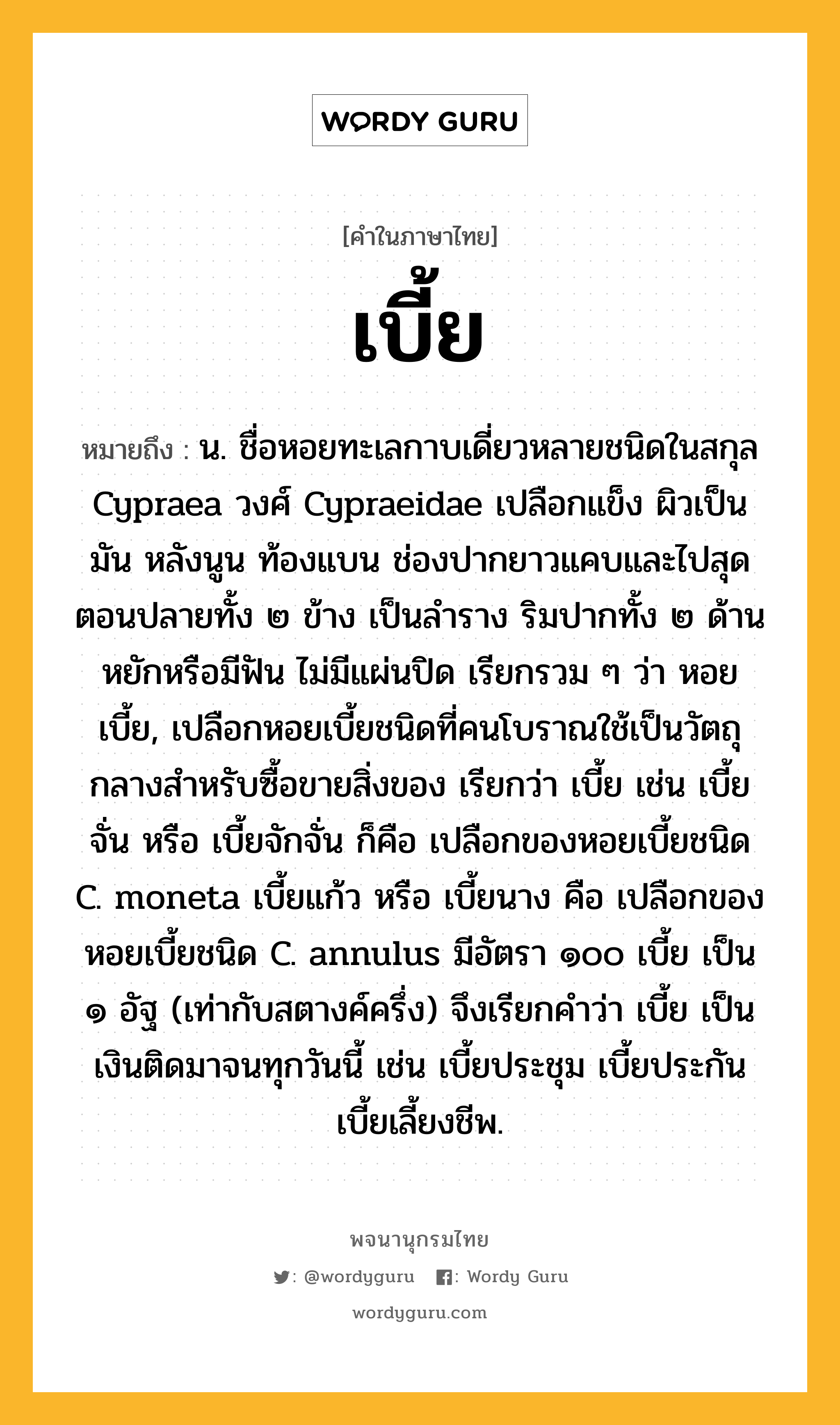 เบี้ย หมายถึงอะไร?, คำในภาษาไทย เบี้ย หมายถึง น. ชื่อหอยทะเลกาบเดี่ยวหลายชนิดในสกุล Cypraea วงศ์ Cypraeidae เปลือกแข็ง ผิวเป็นมัน หลังนูน ท้องแบน ช่องปากยาวแคบและไปสุดตอนปลายทั้ง ๒ ข้าง เป็นลําราง ริมปากทั้ง ๒ ด้านหยักหรือมีฟัน ไม่มีแผ่นปิด เรียกรวม ๆ ว่า หอยเบี้ย, เปลือกหอยเบี้ยชนิดที่คนโบราณใช้เป็นวัตถุกลางสําหรับซื้อขายสิ่งของ เรียกว่า เบี้ย เช่น เบี้ยจั่น หรือ เบี้ยจักจั่น ก็คือ เปลือกของหอยเบี้ยชนิด C. moneta เบี้ยแก้ว หรือ เบี้ยนาง คือ เปลือกของหอยเบี้ยชนิด C. annulus มีอัตรา ๑๐๐ เบี้ย เป็น ๑ อัฐ (เท่ากับสตางค์ครึ่ง) จึงเรียกคําว่า เบี้ย เป็นเงินติดมาจนทุกวันนี้ เช่น เบี้ยประชุม เบี้ยประกัน เบี้ยเลี้ยงชีพ.