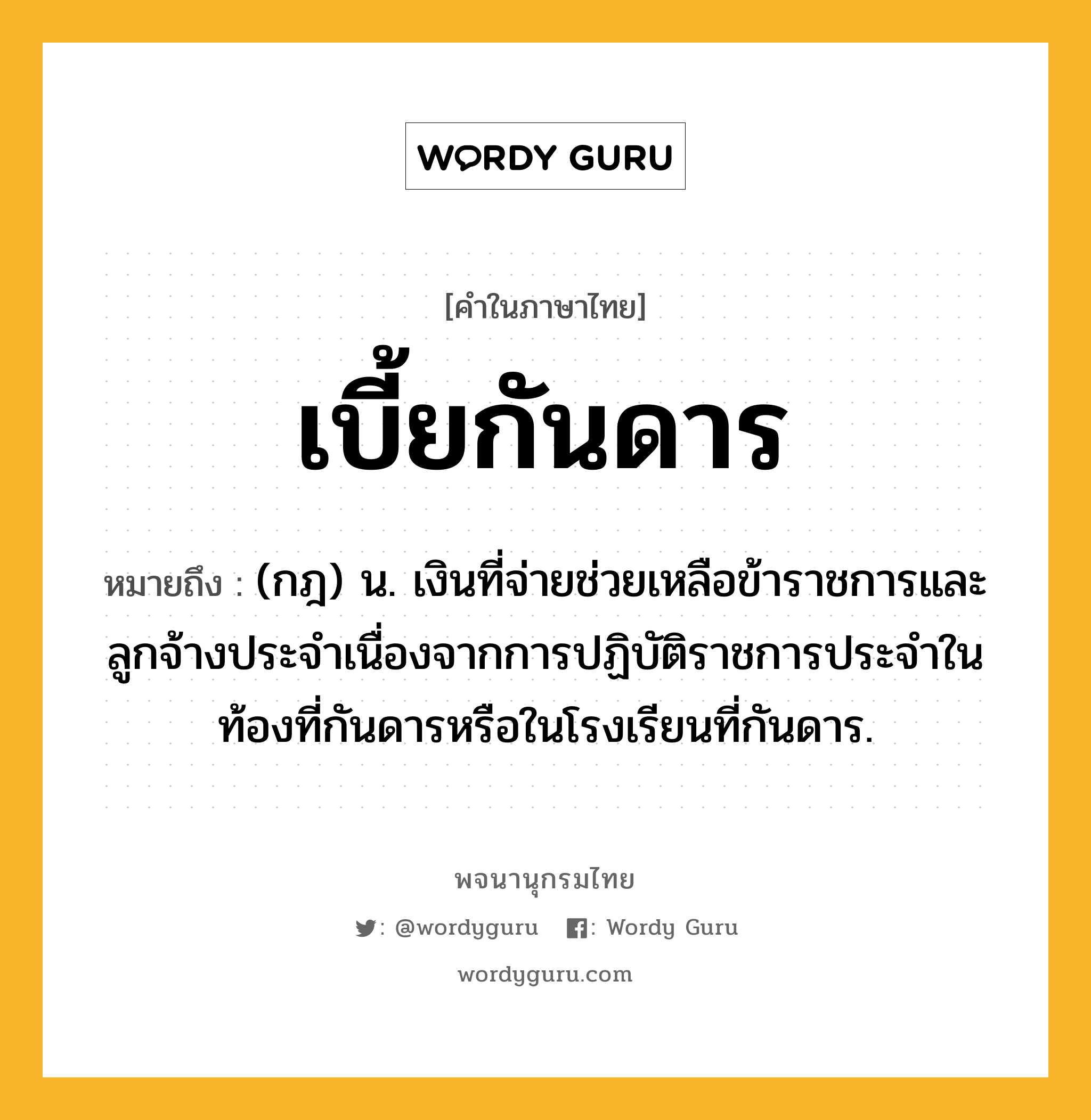 เบี้ยกันดาร หมายถึงอะไร?, คำในภาษาไทย เบี้ยกันดาร หมายถึง (กฎ) น. เงินที่จ่ายช่วยเหลือข้าราชการและลูกจ้างประจําเนื่องจากการปฏิบัติราชการประจําในท้องที่กันดารหรือในโรงเรียนที่กันดาร.