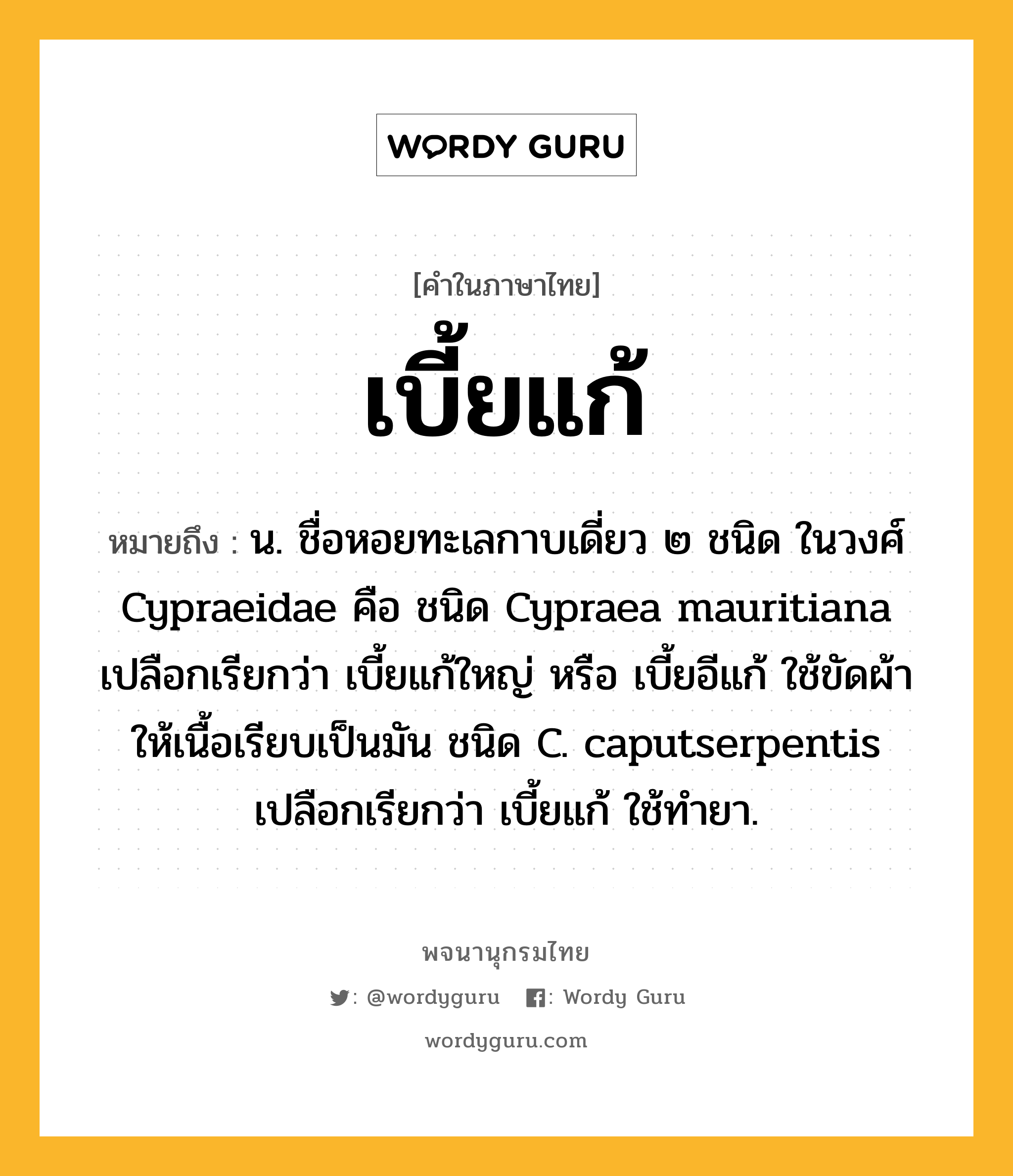 เบี้ยแก้ ความหมาย หมายถึงอะไร?, คำในภาษาไทย เบี้ยแก้ หมายถึง น. ชื่อหอยทะเลกาบเดี่ยว ๒ ชนิด ในวงศ์ Cypraeidae คือ ชนิด Cypraea mauritiana เปลือกเรียกว่า เบี้ยแก้ใหญ่ หรือ เบี้ยอีแก้ ใช้ขัดผ้าให้เนื้อเรียบเป็นมัน ชนิด C. caputserpentis เปลือกเรียกว่า เบี้ยแก้ ใช้ทํายา.