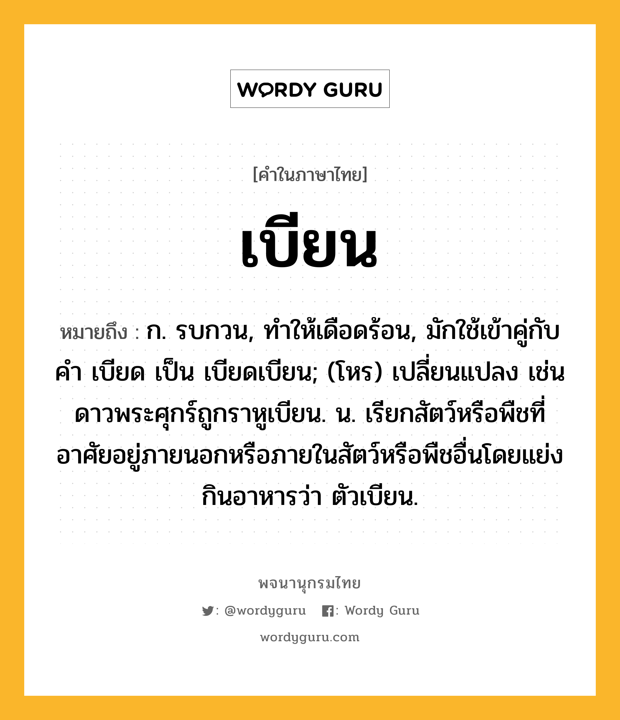 เบียน ความหมาย หมายถึงอะไร?, คำในภาษาไทย เบียน หมายถึง ก. รบกวน, ทําให้เดือดร้อน, มักใช้เข้าคู่กับคํา เบียด เป็น เบียดเบียน; (โหร) เปลี่ยนแปลง เช่น ดาวพระศุกร์ถูกราหูเบียน. น. เรียกสัตว์หรือพืชที่อาศัยอยู่ภายนอกหรือภายในสัตว์หรือพืชอื่นโดยแย่งกินอาหารว่า ตัวเบียน.