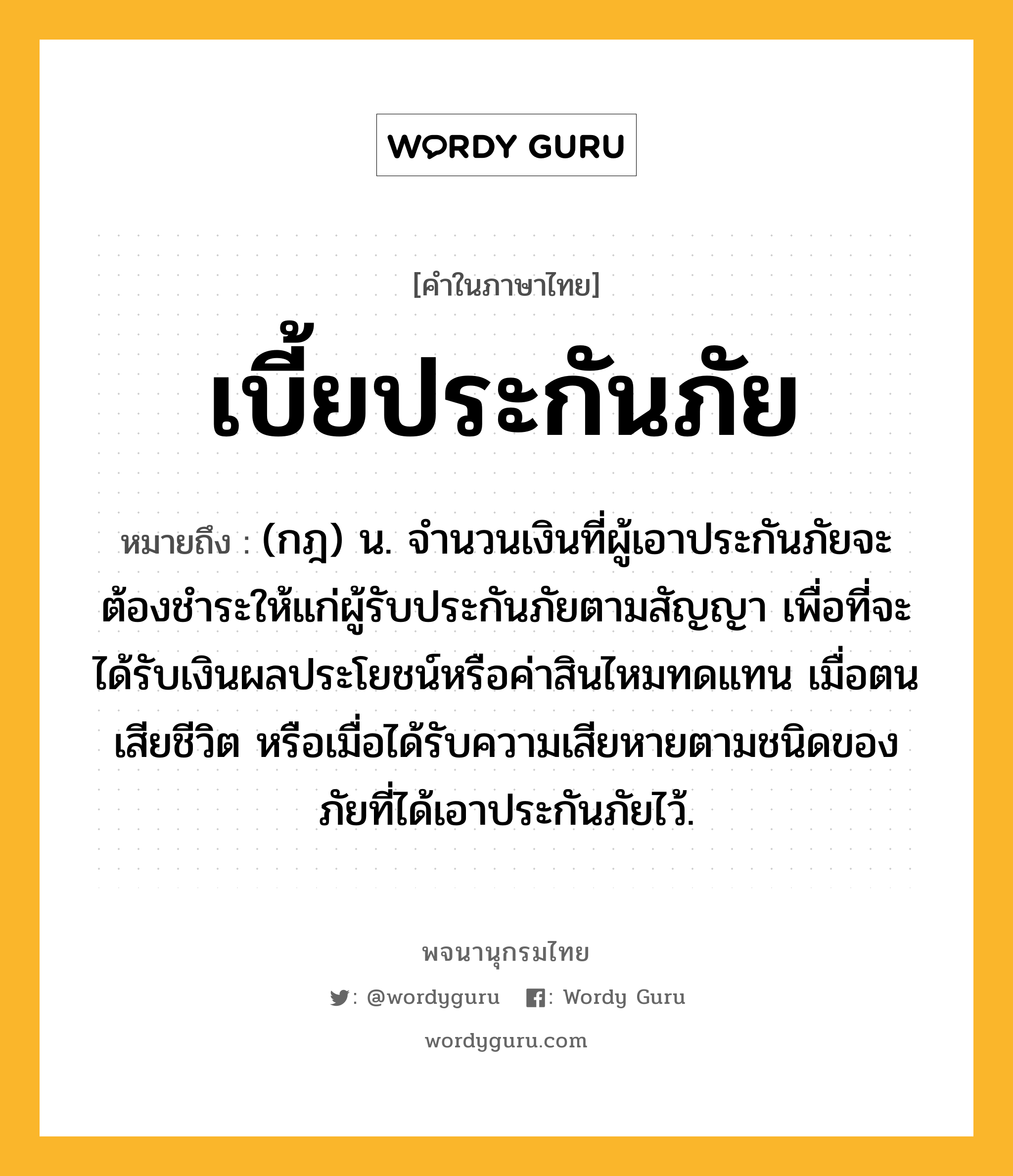 เบี้ยประกันภัย หมายถึงอะไร?, คำในภาษาไทย เบี้ยประกันภัย หมายถึง (กฎ) น. จํานวนเงินที่ผู้เอาประกันภัยจะต้องชําระให้แก่ผู้รับประกันภัยตามสัญญา เพื่อที่จะได้รับเงินผลประโยชน์หรือค่าสินไหมทดแทน เมื่อตนเสียชีวิต หรือเมื่อได้รับความเสียหายตามชนิดของภัยที่ได้เอาประกันภัยไว้.