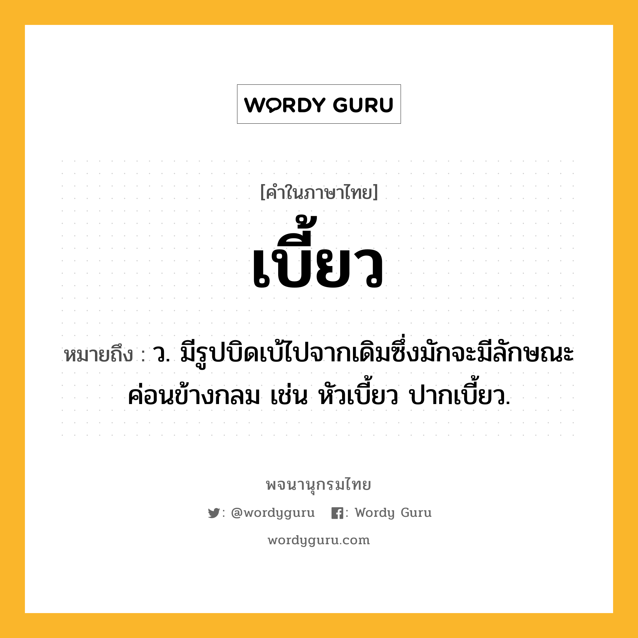 เบี้ยว ความหมาย หมายถึงอะไร?, คำในภาษาไทย เบี้ยว หมายถึง ว. มีรูปบิดเบ้ไปจากเดิมซึ่งมักจะมีลักษณะค่อนข้างกลม เช่น หัวเบี้ยว ปากเบี้ยว.