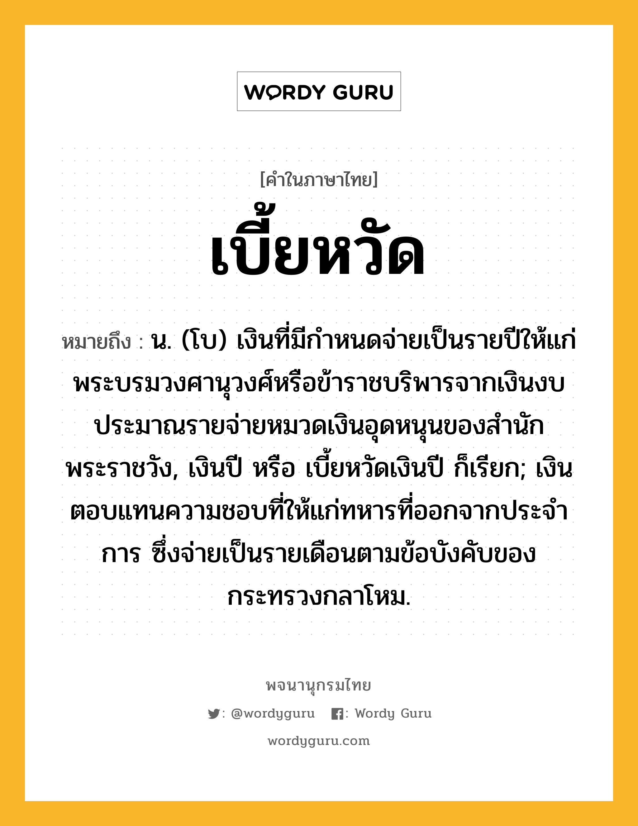 เบี้ยหวัด หมายถึงอะไร?, คำในภาษาไทย เบี้ยหวัด หมายถึง น. (โบ) เงินที่มีกำหนดจ่ายเป็นรายปีให้แก่พระบรมวงศานุวงศ์หรือข้าราชบริพารจากเงินงบประมาณรายจ่ายหมวดเงินอุดหนุนของสำนักพระราชวัง, เงินปี หรือ เบี้ยหวัดเงินปี ก็เรียก; เงินตอบแทนความชอบที่ให้แก่ทหารที่ออกจากประจําการ ซึ่งจ่ายเป็นรายเดือนตามข้อบังคับของกระทรวงกลาโหม.