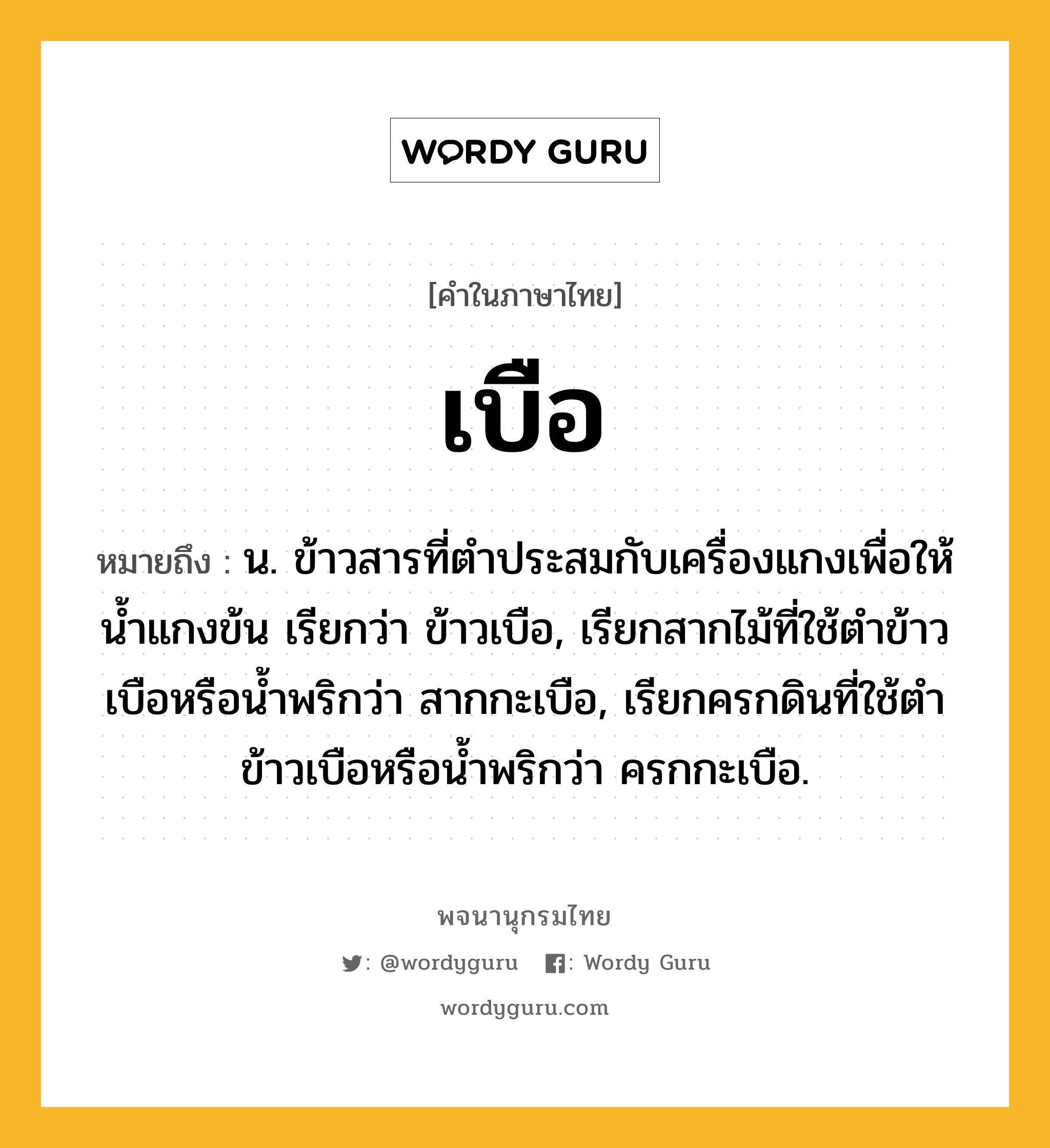 เบือ หมายถึงอะไร?, คำในภาษาไทย เบือ หมายถึง น. ข้าวสารที่ตําประสมกับเครื่องแกงเพื่อให้นํ้าแกงข้น เรียกว่า ข้าวเบือ, เรียกสากไม้ที่ใช้ตําข้าวเบือหรือนํ้าพริกว่า สากกะเบือ, เรียกครกดินที่ใช้ตําข้าวเบือหรือนํ้าพริกว่า ครกกะเบือ.