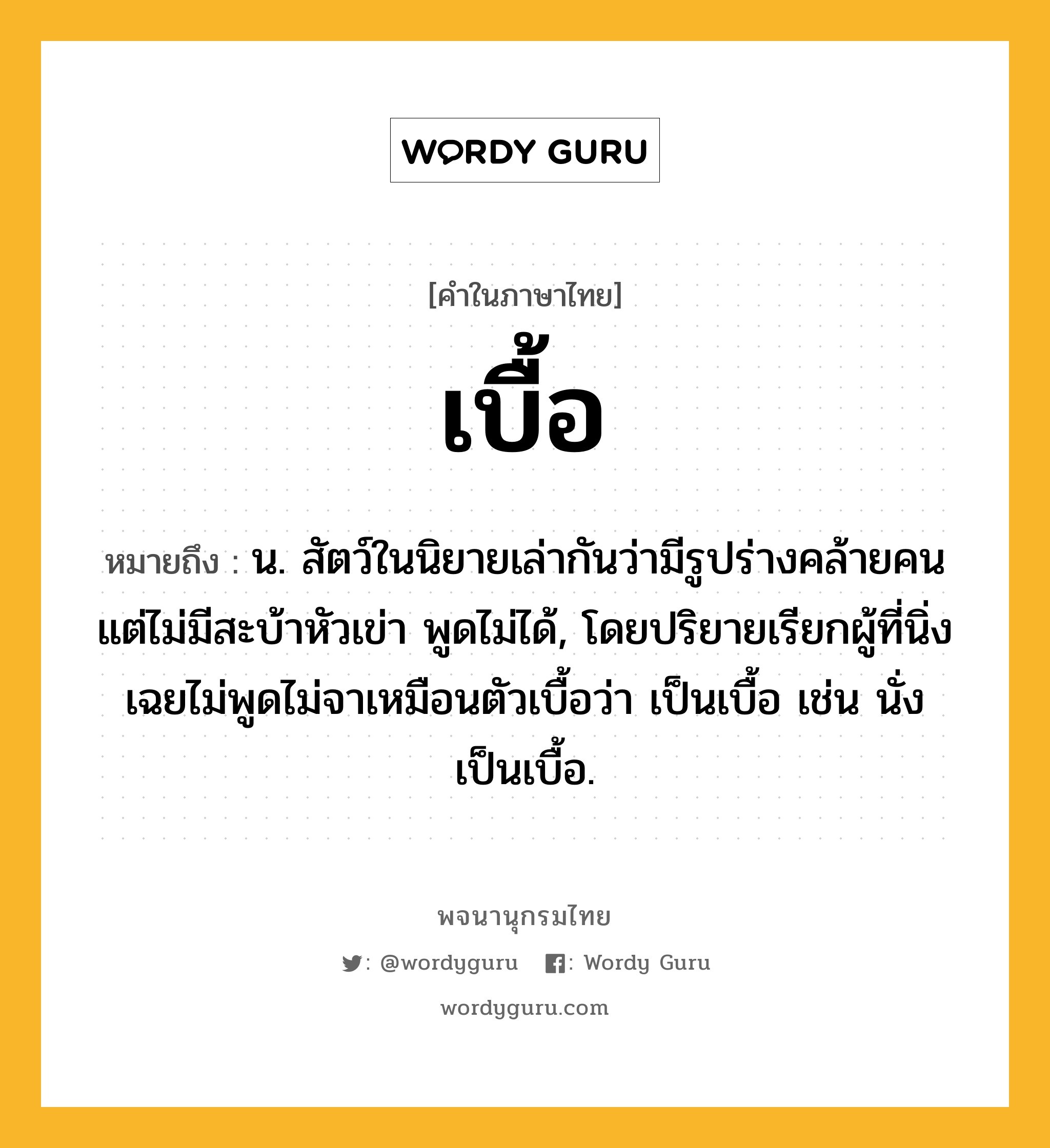 เบื้อ หมายถึงอะไร?, คำในภาษาไทย เบื้อ หมายถึง น. สัตว์ในนิยายเล่ากันว่ามีรูปร่างคล้ายคน แต่ไม่มีสะบ้าหัวเข่า พูดไม่ได้, โดยปริยายเรียกผู้ที่นิ่งเฉยไม่พูดไม่จาเหมือนตัวเบื้อว่า เป็นเบื้อ เช่น นั่งเป็นเบื้อ.