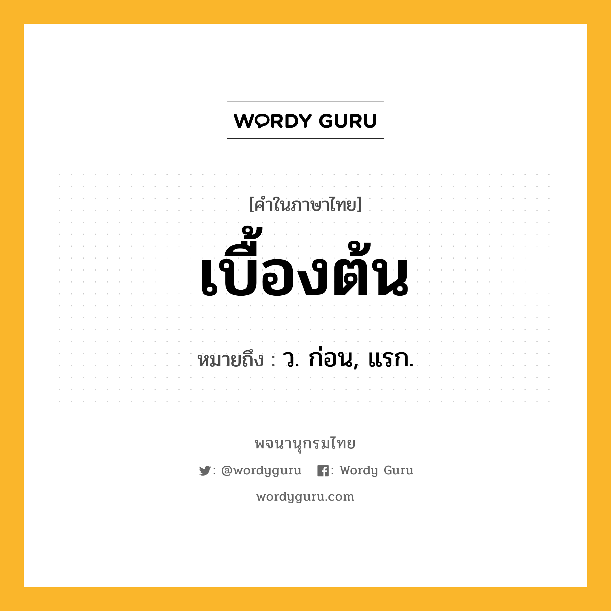 เบื้องต้น หมายถึงอะไร?, คำในภาษาไทย เบื้องต้น หมายถึง ว. ก่อน, แรก.