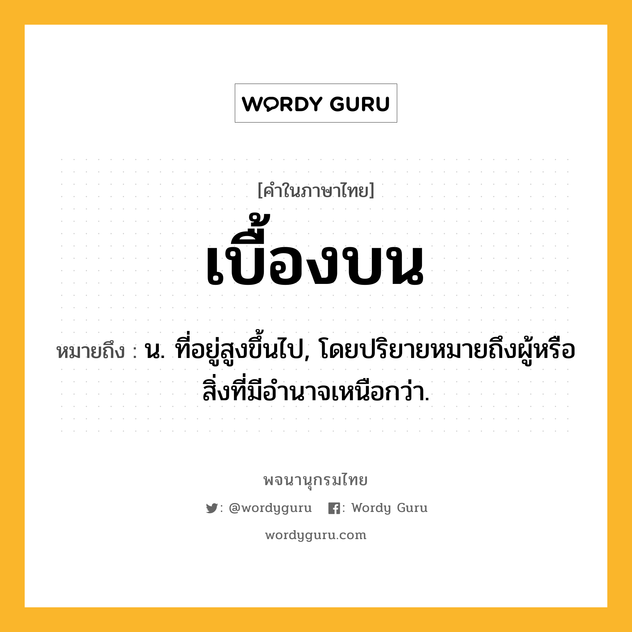 เบื้องบน หมายถึงอะไร?, คำในภาษาไทย เบื้องบน หมายถึง น. ที่อยู่สูงขึ้นไป, โดยปริยายหมายถึงผู้หรือสิ่งที่มีอํานาจเหนือกว่า.