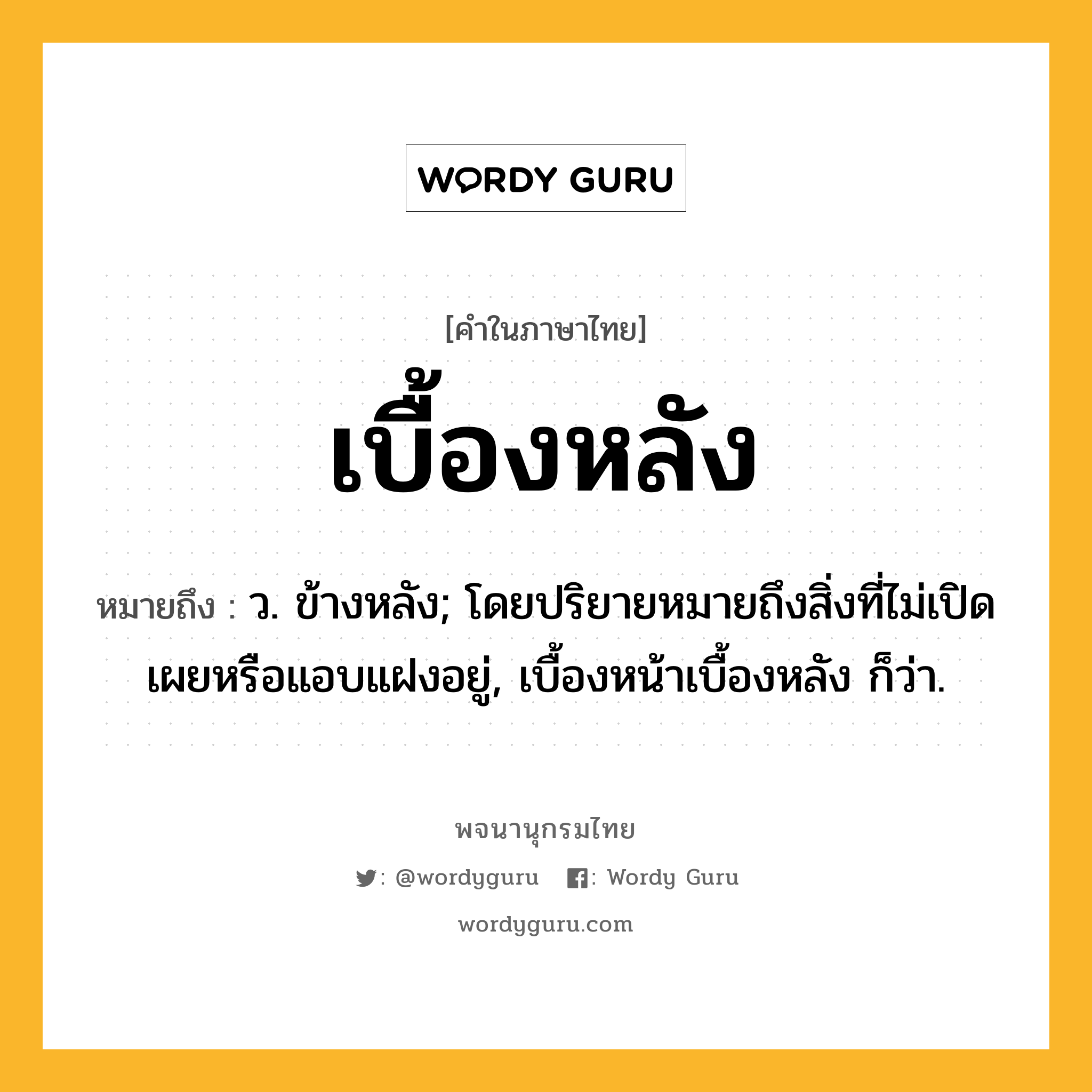 เบื้องหลัง หมายถึงอะไร?, คำในภาษาไทย เบื้องหลัง หมายถึง ว. ข้างหลัง; โดยปริยายหมายถึงสิ่งที่ไม่เปิดเผยหรือแอบแฝงอยู่, เบื้องหน้าเบื้องหลัง ก็ว่า.