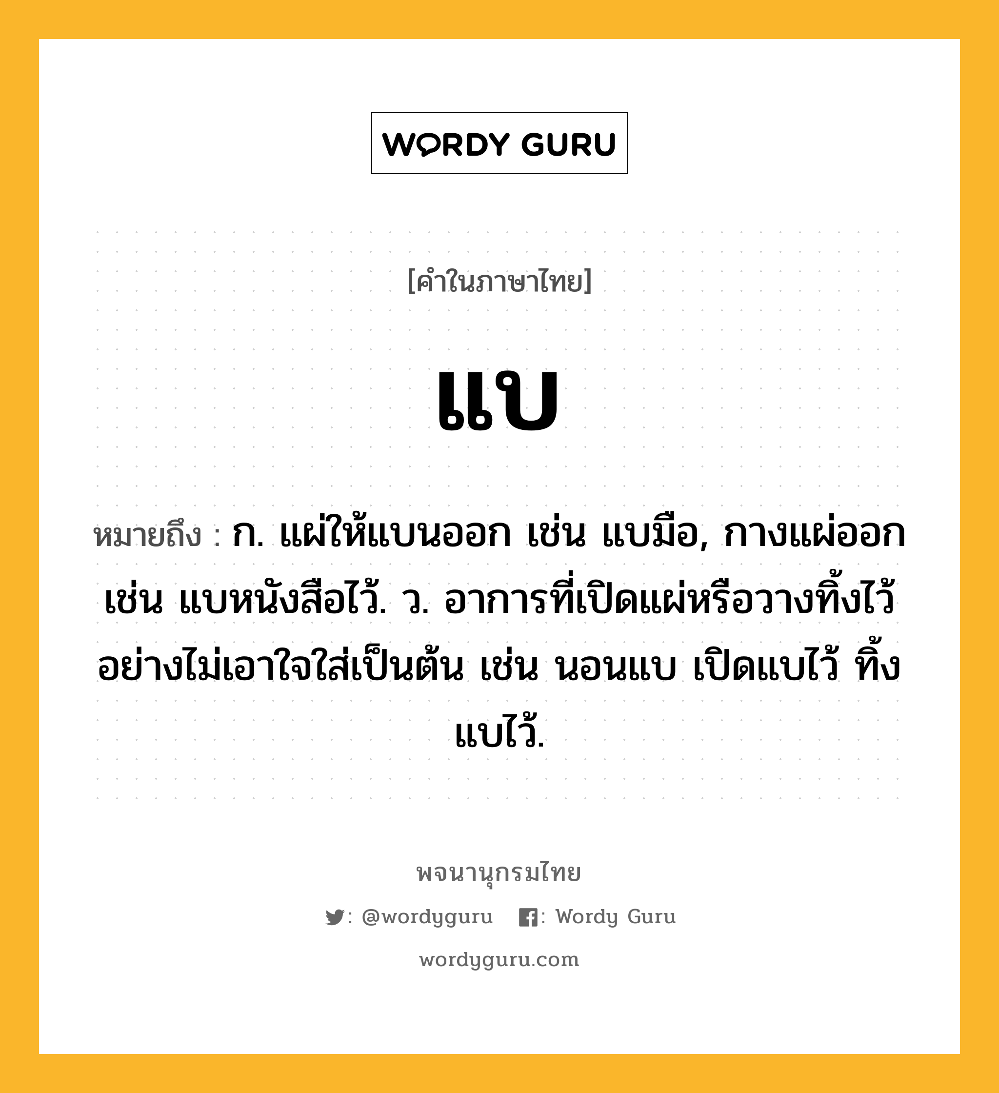 แบ หมายถึงอะไร?, คำในภาษาไทย แบ หมายถึง ก. แผ่ให้แบนออก เช่น แบมือ, กางแผ่ออก เช่น แบหนังสือไว้. ว. อาการที่เปิดแผ่หรือวางทิ้งไว้อย่างไม่เอาใจใส่เป็นต้น เช่น นอนแบ เปิดแบไว้ ทิ้งแบไว้.