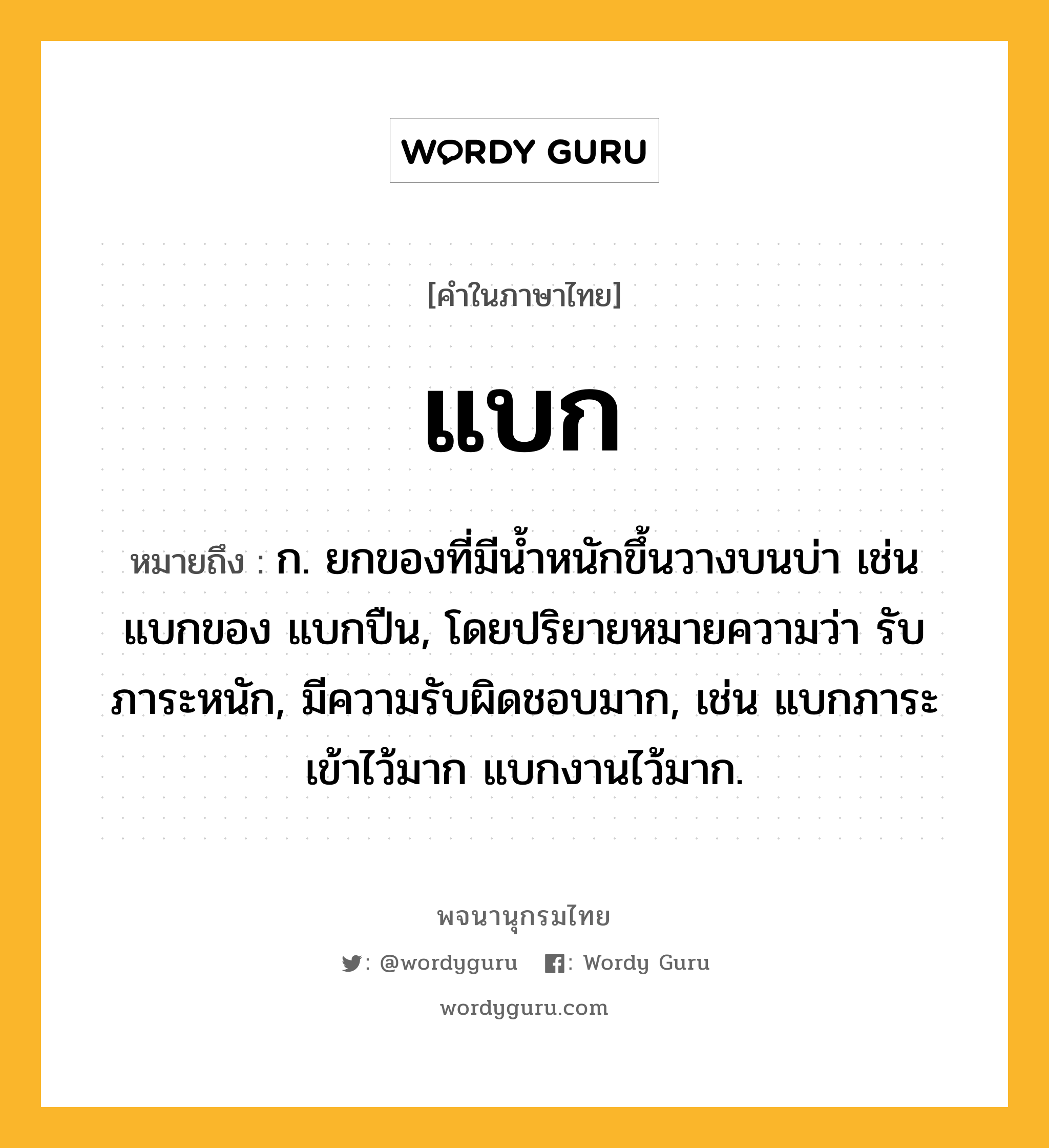 แบก หมายถึงอะไร?, คำในภาษาไทย แบก หมายถึง ก. ยกของที่มีนํ้าหนักขึ้นวางบนบ่า เช่น แบกของ แบกปืน, โดยปริยายหมายความว่า รับภาระหนัก, มีความรับผิดชอบมาก, เช่น แบกภาระเข้าไว้มาก แบกงานไว้มาก.