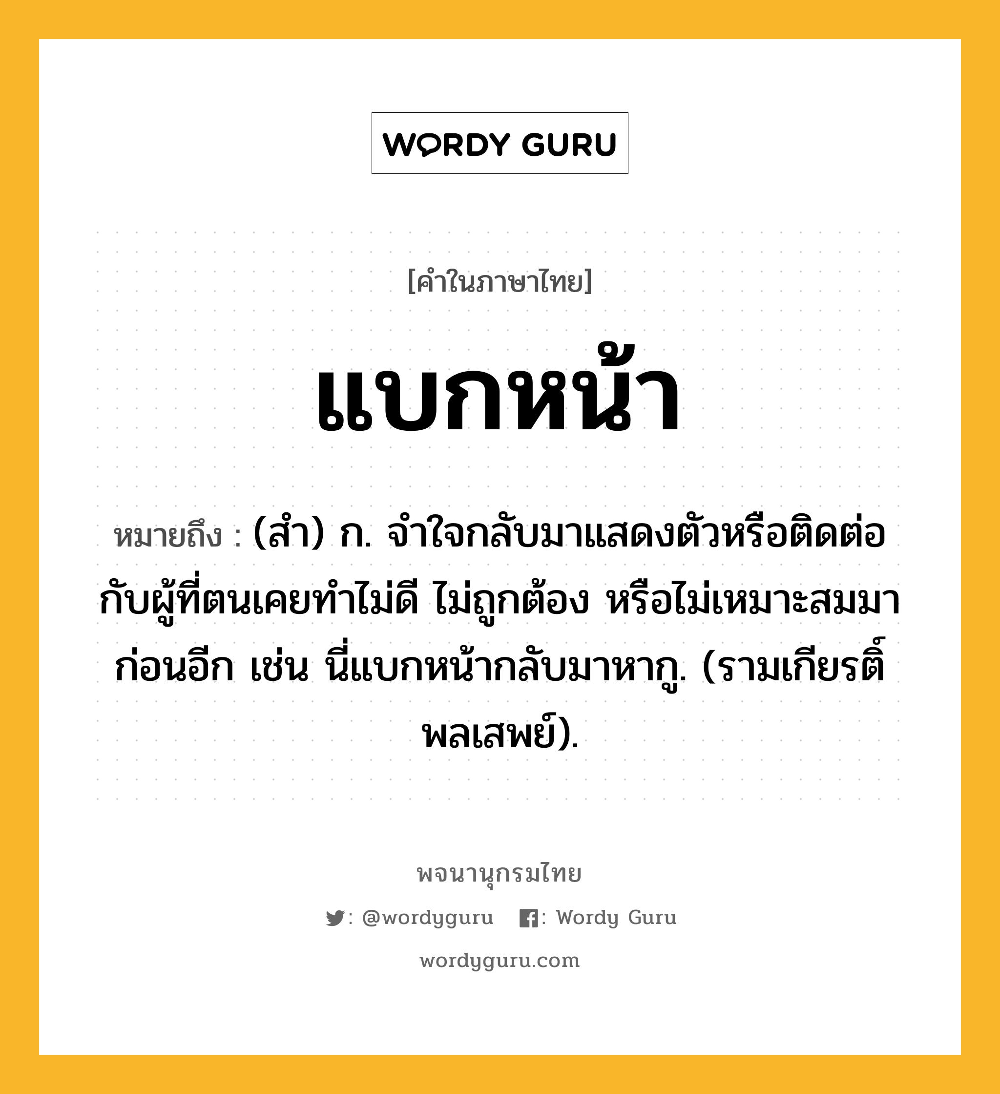 แบกหน้า หมายถึงอะไร?, คำในภาษาไทย แบกหน้า หมายถึง (สํา) ก. จําใจกลับมาแสดงตัวหรือติดต่อกับผู้ที่ตนเคยทําไม่ดี ไม่ถูกต้อง หรือไม่เหมาะสมมาก่อนอีก เช่น นี่แบกหน้ากลับมาหากู. (รามเกียรติ์ พลเสพย์).