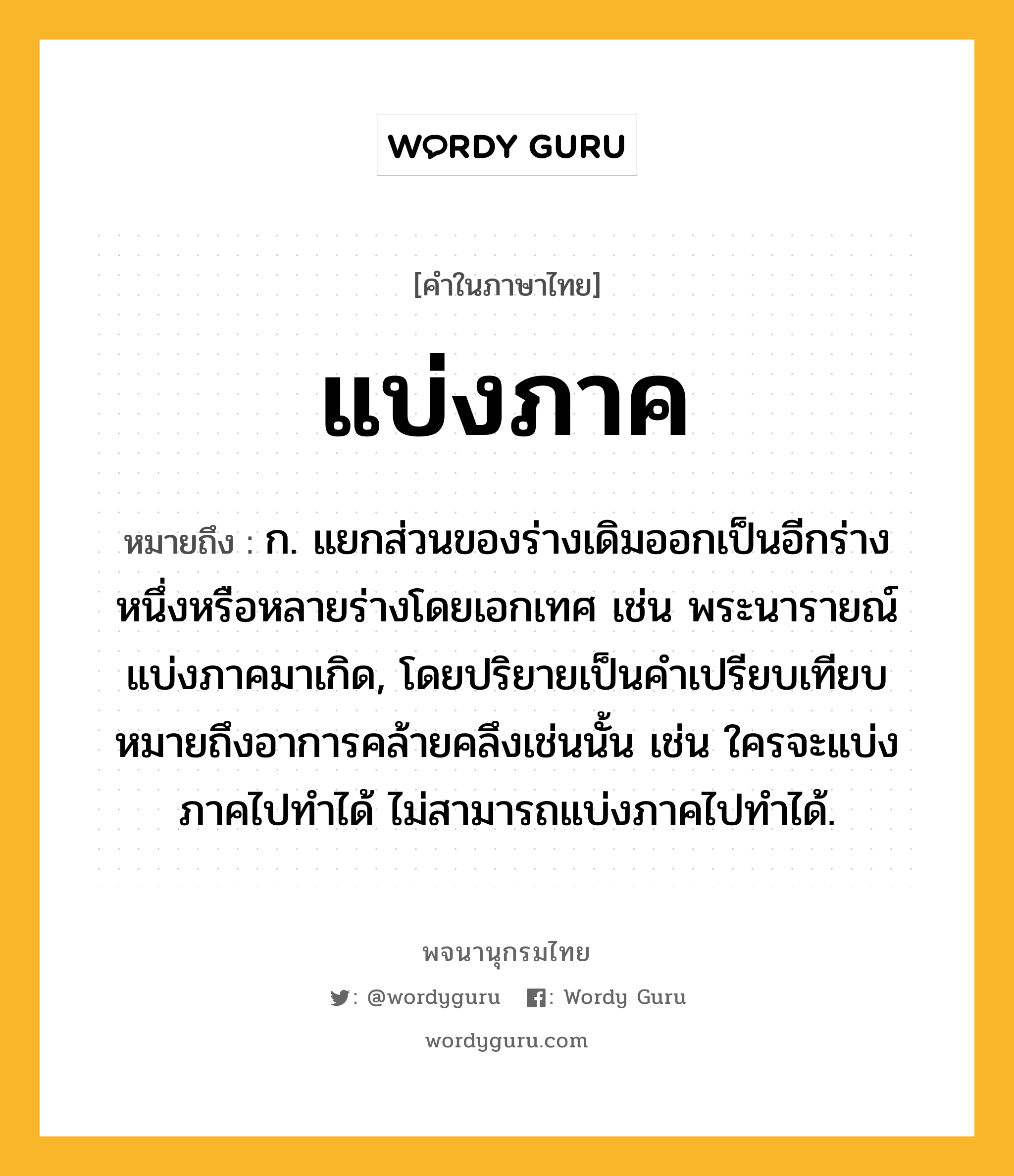 แบ่งภาค ความหมาย หมายถึงอะไร?, คำในภาษาไทย แบ่งภาค หมายถึง ก. แยกส่วนของร่างเดิมออกเป็นอีกร่างหนึ่งหรือหลายร่างโดยเอกเทศ เช่น พระนารายณ์แบ่งภาคมาเกิด, โดยปริยายเป็นคําเปรียบเทียบหมายถึงอาการคล้ายคลึงเช่นนั้น เช่น ใครจะแบ่งภาคไปทําได้ ไม่สามารถแบ่งภาคไปทําได้.