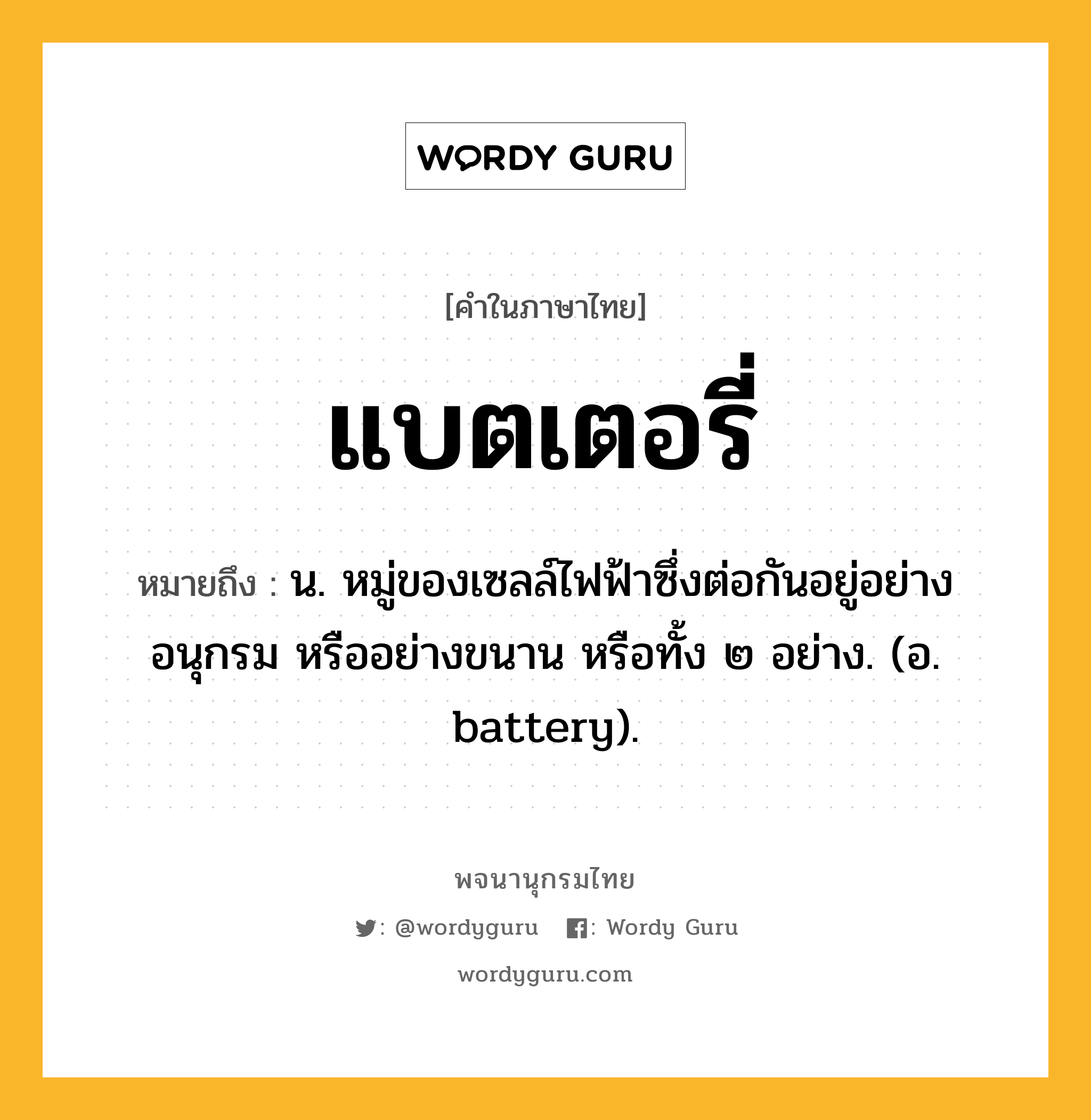 แบตเตอรี่ หมายถึงอะไร?, คำในภาษาไทย แบตเตอรี่ หมายถึง น. หมู่ของเซลล์ไฟฟ้าซึ่งต่อกันอยู่อย่างอนุกรม หรืออย่างขนาน หรือทั้ง ๒ อย่าง. (อ. battery).