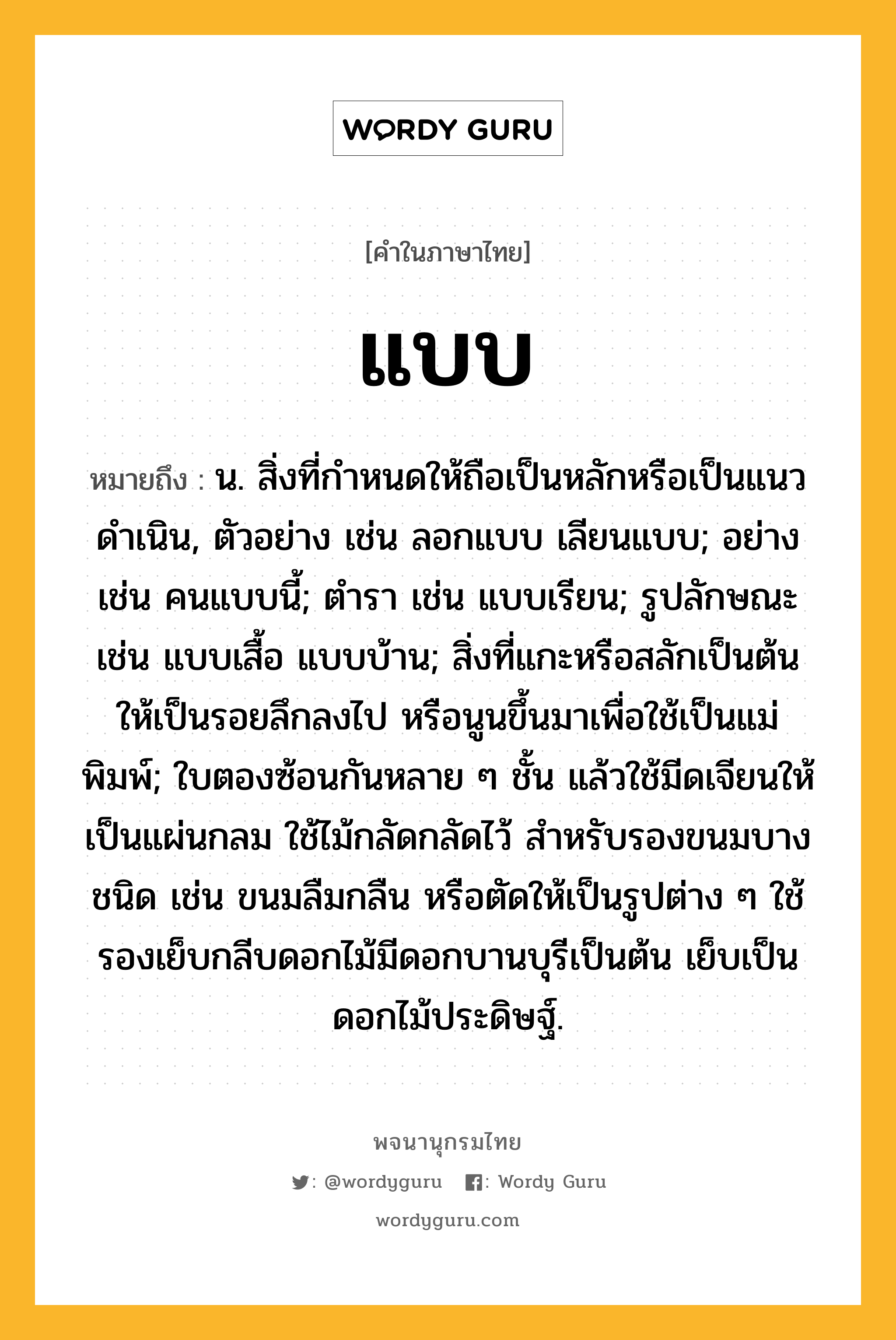 แบบ หมายถึงอะไร?, คำในภาษาไทย แบบ หมายถึง น. สิ่งที่กําหนดให้ถือเป็นหลักหรือเป็นแนวดําเนิน, ตัวอย่าง เช่น ลอกแบบ เลียนแบบ; อย่าง เช่น คนแบบนี้; ตํารา เช่น แบบเรียน; รูปลักษณะ เช่น แบบเสื้อ แบบบ้าน; สิ่งที่แกะหรือสลักเป็นต้นให้เป็นรอยลึกลงไป หรือนูนขึ้นมาเพื่อใช้เป็นแม่พิมพ์; ใบตองซ้อนกันหลาย ๆ ชั้น แล้วใช้มีดเจียนให้เป็นแผ่นกลม ใช้ไม้กลัดกลัดไว้ สําหรับรองขนมบางชนิด เช่น ขนมลืมกลืน หรือตัดให้เป็นรูปต่าง ๆ ใช้รองเย็บกลีบดอกไม้มีดอกบานบุรีเป็นต้น เย็บเป็นดอกไม้ประดิษฐ์.