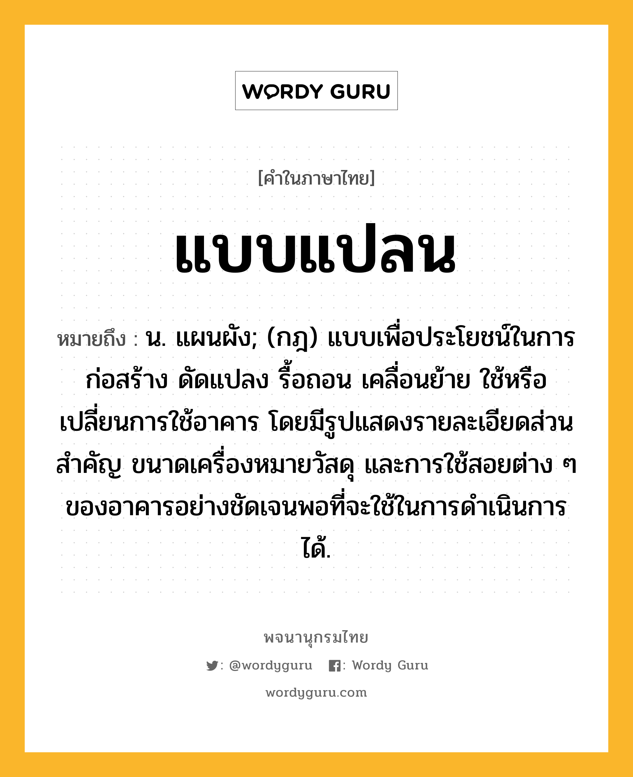 แบบแปลน หมายถึงอะไร?, คำในภาษาไทย แบบแปลน หมายถึง น. แผนผัง; (กฎ) แบบเพื่อประโยชน์ในการก่อสร้าง ดัดแปลง รื้อถอน เคลื่อนย้าย ใช้หรือเปลี่ยนการใช้อาคาร โดยมีรูปแสดงรายละเอียดส่วนสำคัญ ขนาดเครื่องหมายวัสดุ และการใช้สอยต่าง ๆ ของอาคารอย่างชัดเจนพอที่จะใช้ในการดำเนินการได้.