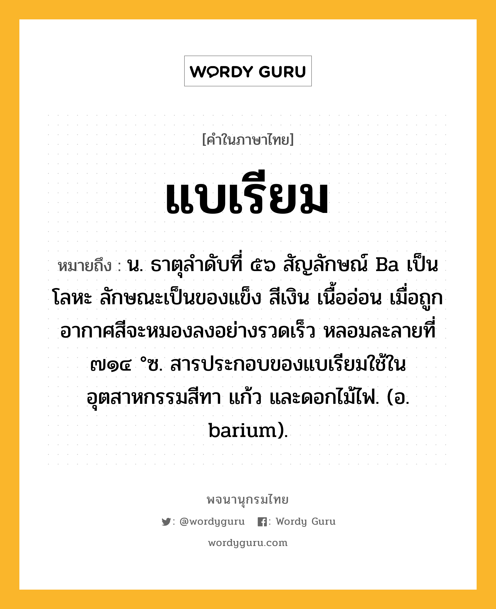 แบเรียม หมายถึงอะไร?, คำในภาษาไทย แบเรียม หมายถึง น. ธาตุลําดับที่ ๕๖ สัญลักษณ์ Ba เป็นโลหะ ลักษณะเป็นของแข็ง สีเงิน เนื้ออ่อน เมื่อถูกอากาศสีจะหมองลงอย่างรวดเร็ว หลอมละลายที่ ๗๑๔ °ซ. สารประกอบของแบเรียมใช้ในอุตสาหกรรมสีทา แก้ว และดอกไม้ไฟ. (อ. barium).