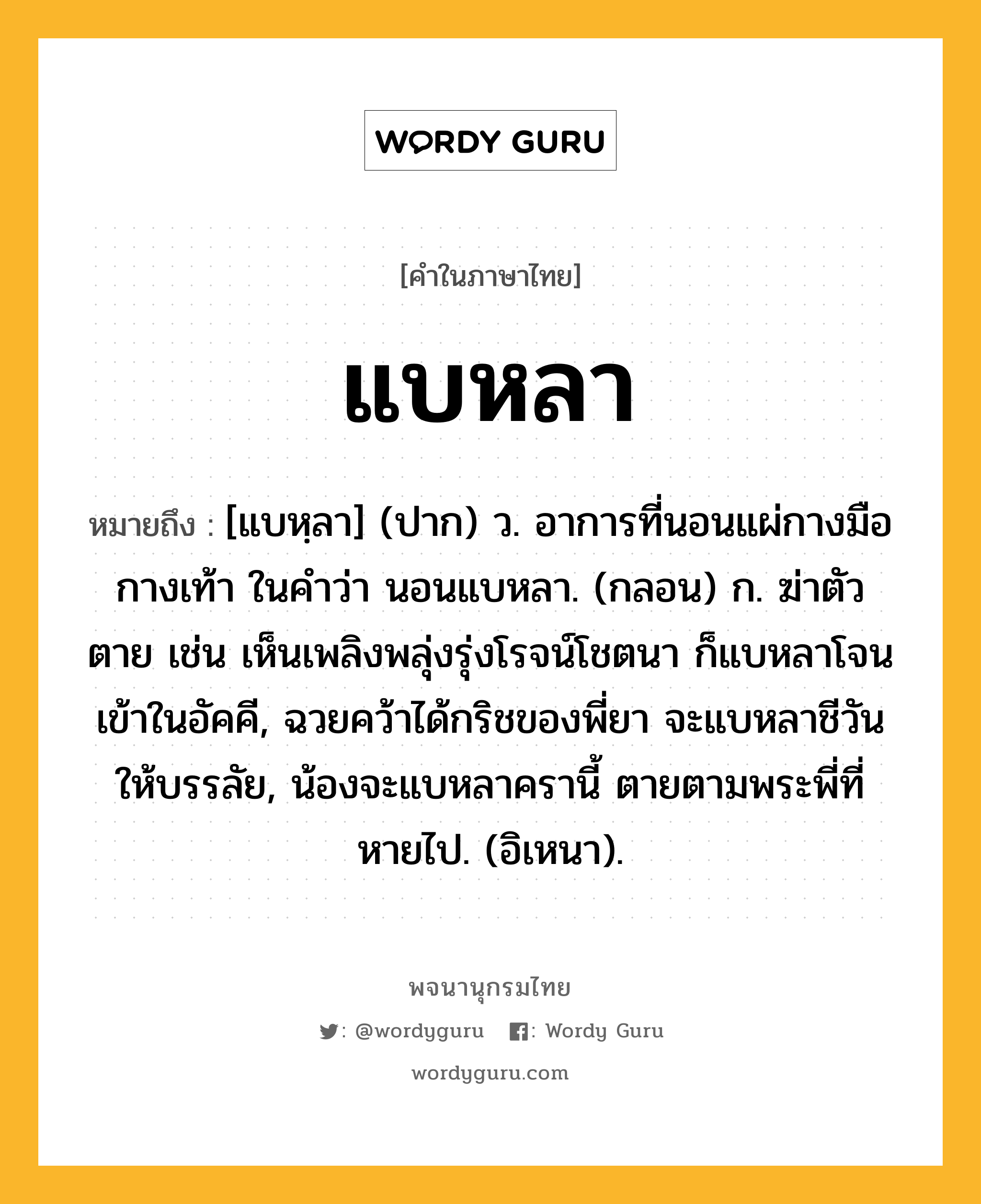 แบหลา หมายถึงอะไร?, คำในภาษาไทย แบหลา หมายถึง [แบหฺลา] (ปาก) ว. อาการที่นอนแผ่กางมือกางเท้า ในคําว่า นอนแบหลา. (กลอน) ก. ฆ่าตัวตาย เช่น เห็นเพลิงพลุ่งรุ่งโรจน์โชตนา ก็แบหลาโจนเข้าในอัคคี, ฉวยคว้าได้กริชของพี่ยา จะแบหลาชีวันให้บรรลัย, น้องจะแบหลาครานี้ ตายตามพระพี่ที่หายไป. (อิเหนา).