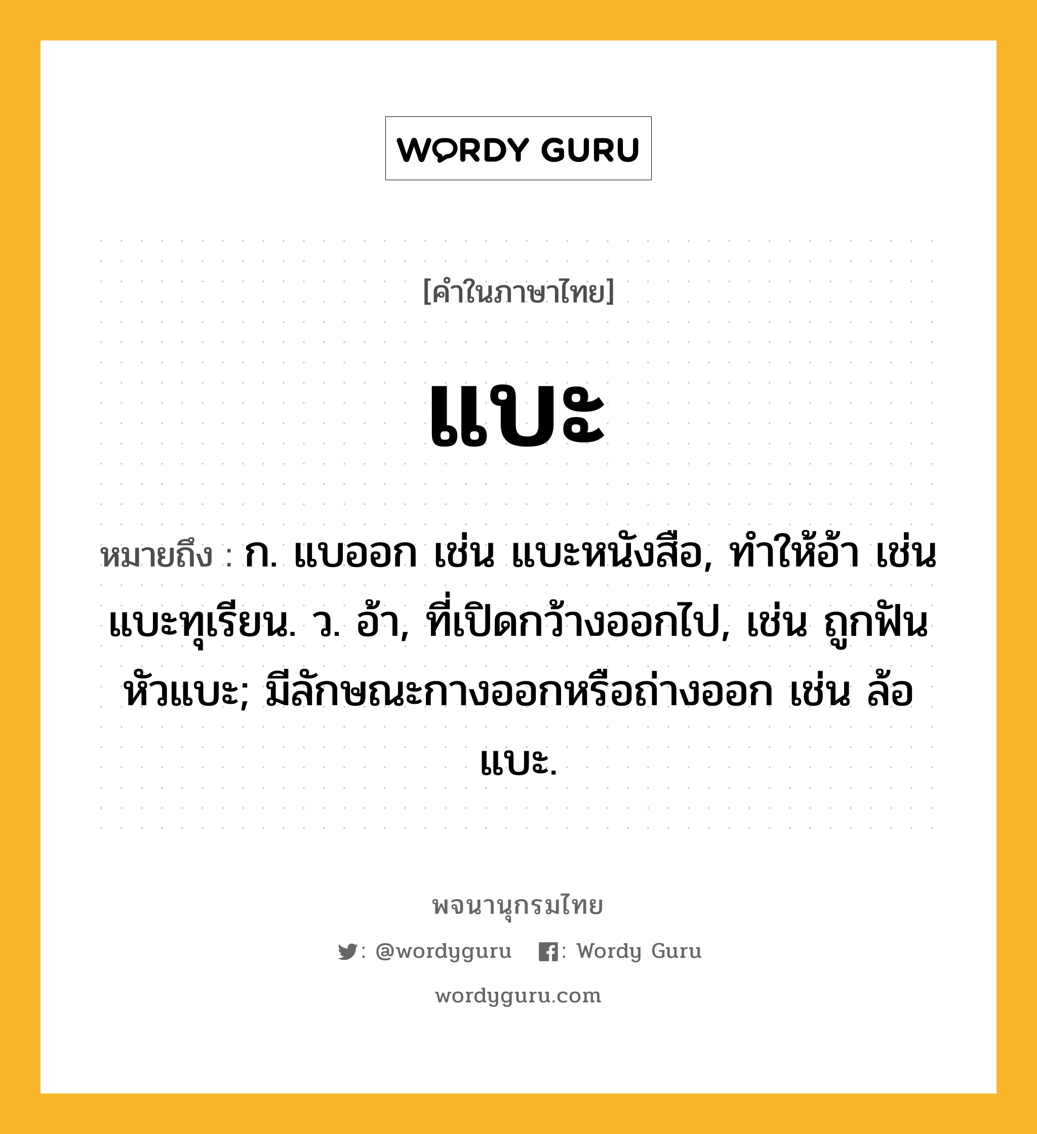 แบะ ความหมาย หมายถึงอะไร?, คำในภาษาไทย แบะ หมายถึง ก. แบออก เช่น แบะหนังสือ, ทําให้อ้า เช่น แบะทุเรียน. ว. อ้า, ที่เปิดกว้างออกไป, เช่น ถูกฟันหัวแบะ; มีลักษณะกางออกหรือถ่างออก เช่น ล้อแบะ.