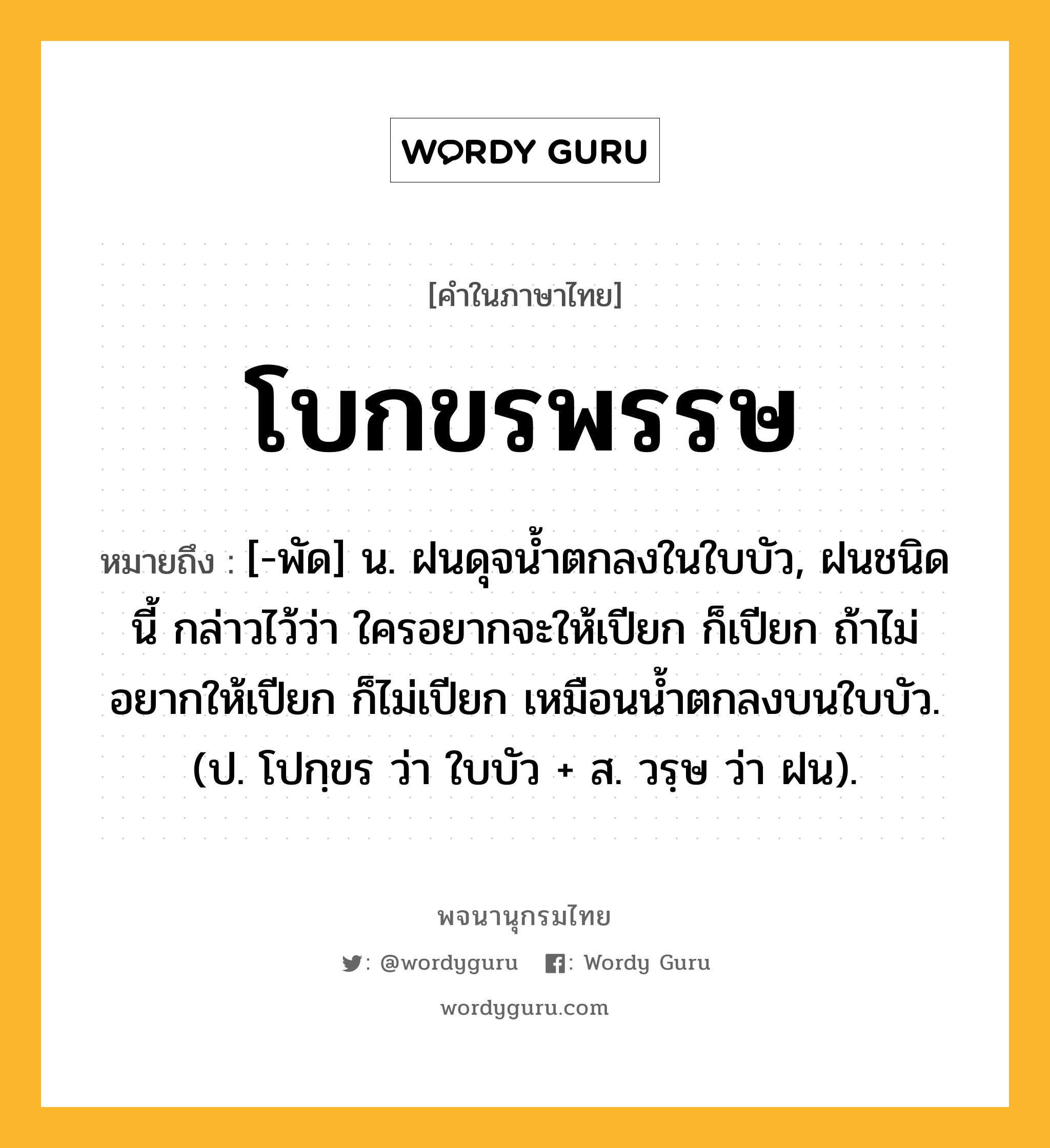 โบกขรพรรษ หมายถึงอะไร?, คำในภาษาไทย โบกขรพรรษ หมายถึง [-พัด] น. ฝนดุจนํ้าตกลงในใบบัว, ฝนชนิดนี้ กล่าวไว้ว่า ใครอยากจะให้เปียก ก็เปียก ถ้าไม่อยากให้เปียก ก็ไม่เปียก เหมือนนํ้าตกลงบนใบบัว. (ป. โปกฺขร ว่า ใบบัว + ส. วรฺษ ว่า ฝน).