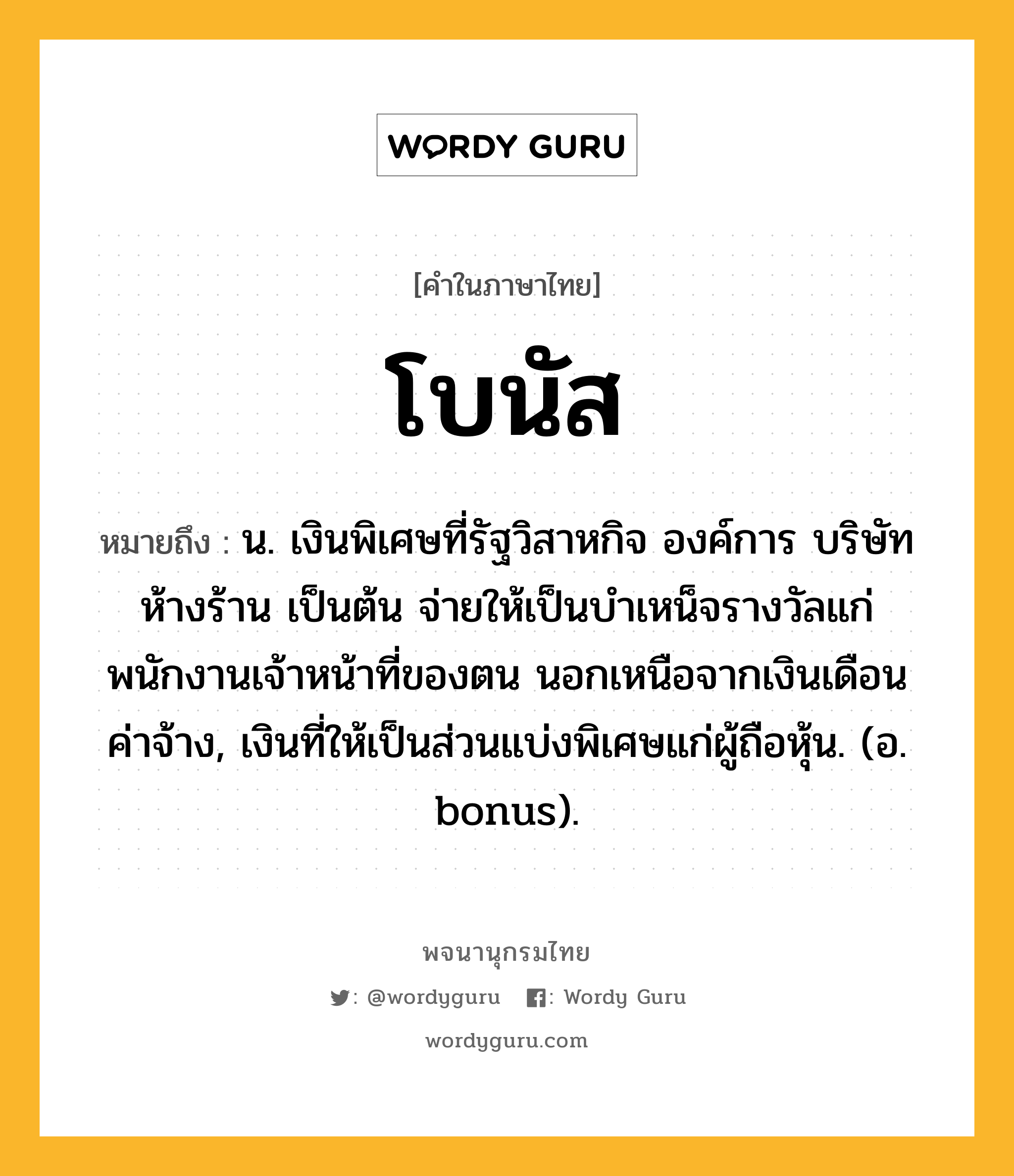 โบนัส หมายถึงอะไร?, คำในภาษาไทย โบนัส หมายถึง น. เงินพิเศษที่รัฐวิสาหกิจ องค์การ บริษัท ห้างร้าน เป็นต้น จ่ายให้เป็นบําเหน็จรางวัลแก่พนักงานเจ้าหน้าที่ของตน นอกเหนือจากเงินเดือนค่าจ้าง, เงินที่ให้เป็นส่วนแบ่งพิเศษแก่ผู้ถือหุ้น. (อ. bonus).