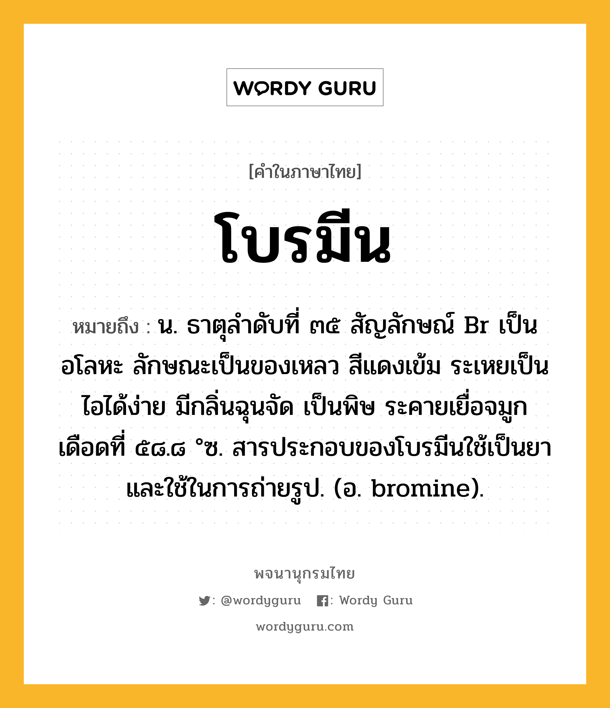 โบรมีน หมายถึงอะไร?, คำในภาษาไทย โบรมีน หมายถึง น. ธาตุลําดับที่ ๓๕ สัญลักษณ์ Br เป็นอโลหะ ลักษณะเป็นของเหลว สีแดงเข้ม ระเหยเป็นไอได้ง่าย มีกลิ่นฉุนจัด เป็นพิษ ระคายเยื่อจมูก เดือดที่ ๕๘.๘ °ซ. สารประกอบของโบรมีนใช้เป็นยาและใช้ในการถ่ายรูป. (อ. bromine).