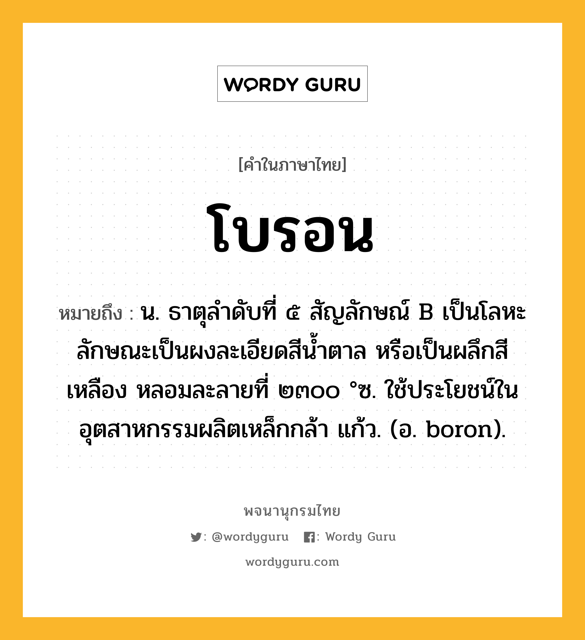 โบรอน หมายถึงอะไร?, คำในภาษาไทย โบรอน หมายถึง น. ธาตุลําดับที่ ๕ สัญลักษณ์ B เป็นโลหะ ลักษณะเป็นผงละเอียดสีนํ้าตาล หรือเป็นผลึกสีเหลือง หลอมละลายที่ ๒๓๐๐ °ซ. ใช้ประโยชน์ในอุตสาหกรรมผลิตเหล็กกล้า แก้ว. (อ. boron).