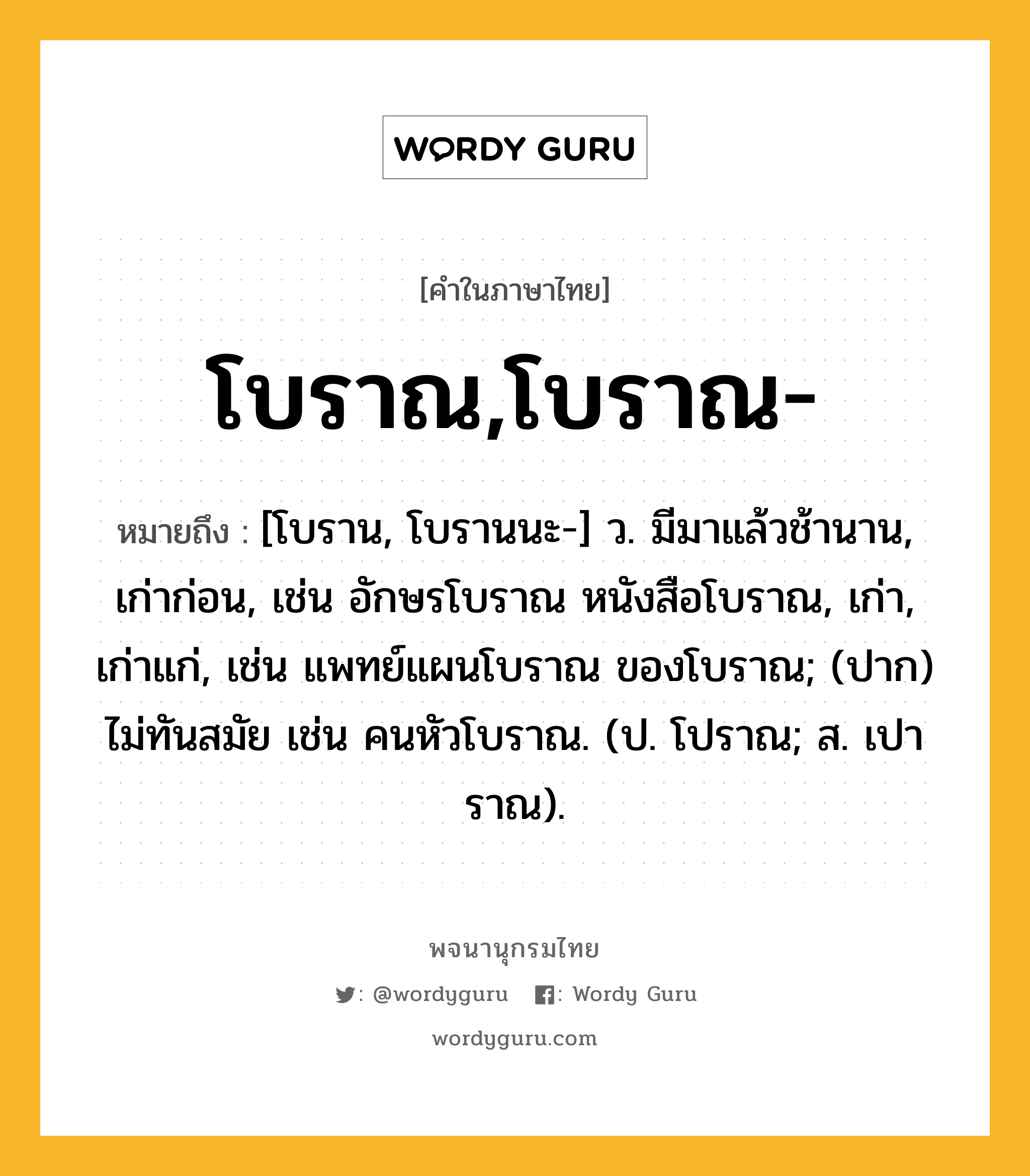 โบราณ,โบราณ- หมายถึงอะไร?, คำในภาษาไทย โบราณ,โบราณ- หมายถึง [โบราน, โบรานนะ-] ว. มีมาแล้วช้านาน, เก่าก่อน, เช่น อักษรโบราณ หนังสือโบราณ, เก่า, เก่าแก่, เช่น แพทย์แผนโบราณ ของโบราณ; (ปาก) ไม่ทันสมัย เช่น คนหัวโบราณ. (ป. โปราณ; ส. เปาราณ).