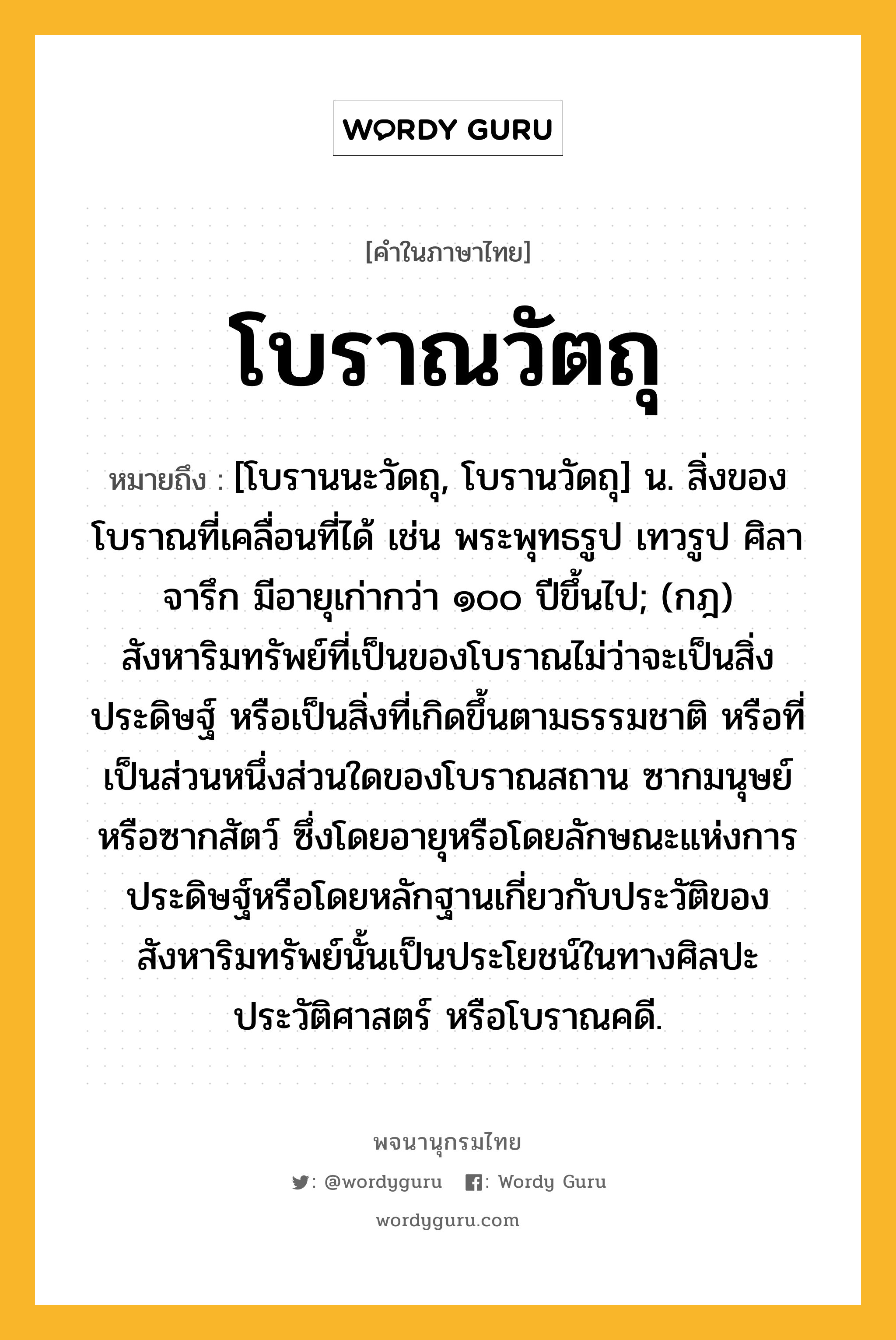 โบราณวัตถุ หมายถึงอะไร?, คำในภาษาไทย โบราณวัตถุ หมายถึง [โบรานนะวัดถุ, โบรานวัดถุ] น. สิ่งของโบราณที่เคลื่อนที่ได้ เช่น พระพุทธรูป เทวรูป ศิลาจารึก มีอายุเก่ากว่า ๑๐๐ ปีขึ้นไป; (กฎ) สังหาริมทรัพย์ที่เป็นของโบราณไม่ว่าจะเป็นสิ่งประดิษฐ์ หรือเป็นสิ่งที่เกิดขึ้นตามธรรมชาติ หรือที่เป็นส่วนหนึ่งส่วนใดของโบราณสถาน ซากมนุษย์ หรือซากสัตว์ ซึ่งโดยอายุหรือโดยลักษณะแห่งการประดิษฐ์หรือโดยหลักฐานเกี่ยวกับประวัติของสังหาริมทรัพย์นั้นเป็นประโยชน์ในทางศิลปะ ประวัติศาสตร์ หรือโบราณคดี.