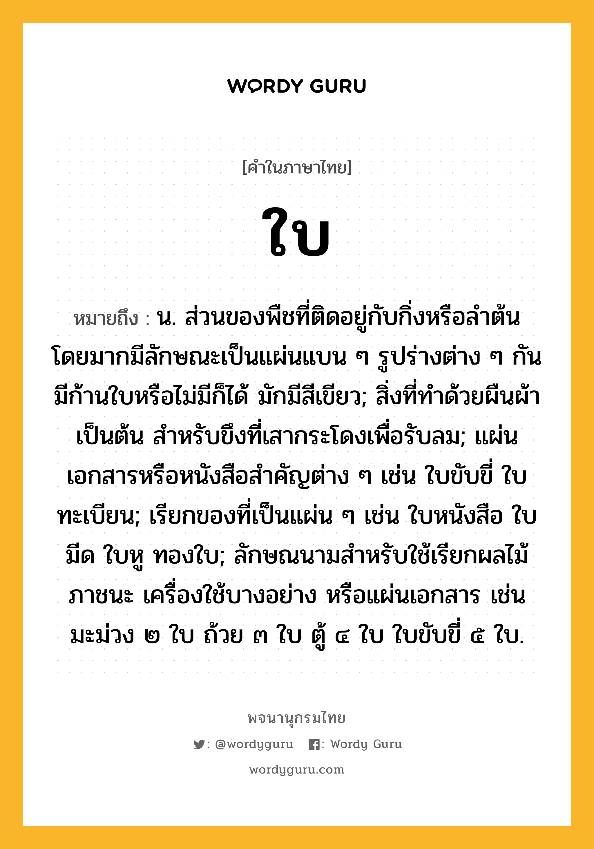 ใบ หมายถึงอะไร?, คำในภาษาไทย ใบ หมายถึง น. ส่วนของพืชที่ติดอยู่กับกิ่งหรือลำต้น โดยมากมีลักษณะเป็นแผ่นแบน ๆ รูปร่างต่าง ๆ กัน มีก้านใบหรือไม่มีก็ได้ มักมีสีเขียว; สิ่งที่ทําด้วยผืนผ้าเป็นต้น สําหรับขึงที่เสากระโดงเพื่อรับลม; แผ่นเอกสารหรือหนังสือสําคัญต่าง ๆ เช่น ใบขับขี่ ใบทะเบียน; เรียกของที่เป็นแผ่น ๆ เช่น ใบหนังสือ ใบมีด ใบหู ทองใบ; ลักษณนามสําหรับใช้เรียกผลไม้ ภาชนะ เครื่องใช้บางอย่าง หรือแผ่นเอกสาร เช่น มะม่วง ๒ ใบ ถ้วย ๓ ใบ ตู้ ๔ ใบ ใบขับขี่ ๕ ใบ.