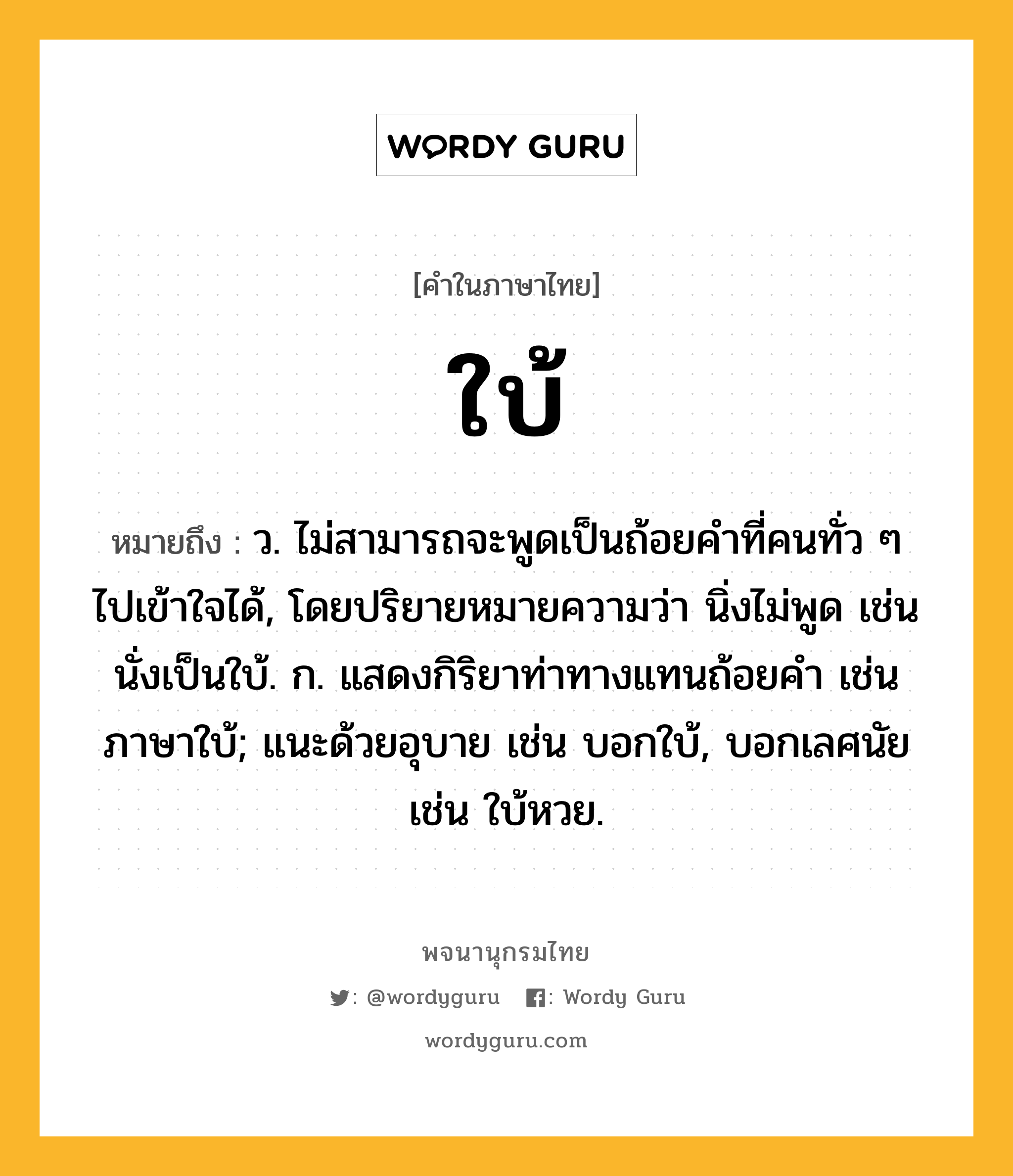 ใบ้ หมายถึงอะไร?, คำในภาษาไทย ใบ้ หมายถึง ว. ไม่สามารถจะพูดเป็นถ้อยคําที่คนทั่ว ๆ ไปเข้าใจได้, โดยปริยายหมายความว่า นิ่งไม่พูด เช่น นั่งเป็นใบ้. ก. แสดงกิริยาท่าทางแทนถ้อยคํา เช่น ภาษาใบ้; แนะด้วยอุบาย เช่น บอกใบ้, บอกเลศนัย เช่น ใบ้หวย.