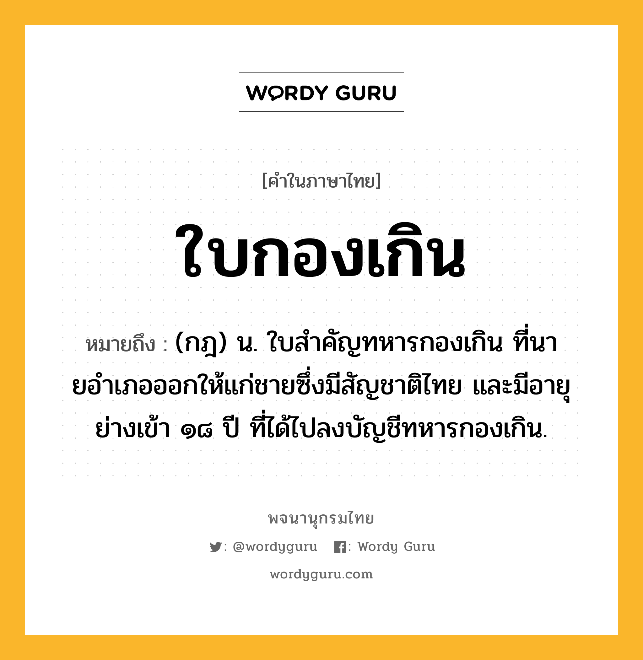 ใบกองเกิน หมายถึงอะไร?, คำในภาษาไทย ใบกองเกิน หมายถึง (กฎ) น. ใบสําคัญทหารกองเกิน ที่นายอําเภอออกให้แก่ชายซึ่งมีสัญชาติไทย และมีอายุย่างเข้า ๑๘ ปี ที่ได้ไปลงบัญชีทหารกองเกิน.